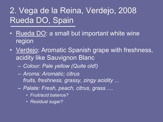 2. Vega de la Reina, Verdejo, 2008
Rueda DO, Spain
• Rueda DO: a small but important white wine
  region
• Verdejo: Aromatic Spanish grape with freshness,
  acidity like Sauvignon Blanc
  – Colour: Pale yellow (Quite old!)
  – Aroma: Aromatic; citrus
    fruits, freshness, grassy, zingy acidity ...
  – Palate: Fresh, peach, citrus, grass ....
     • Fruit/acid balance?
     • Residual sugar?
 