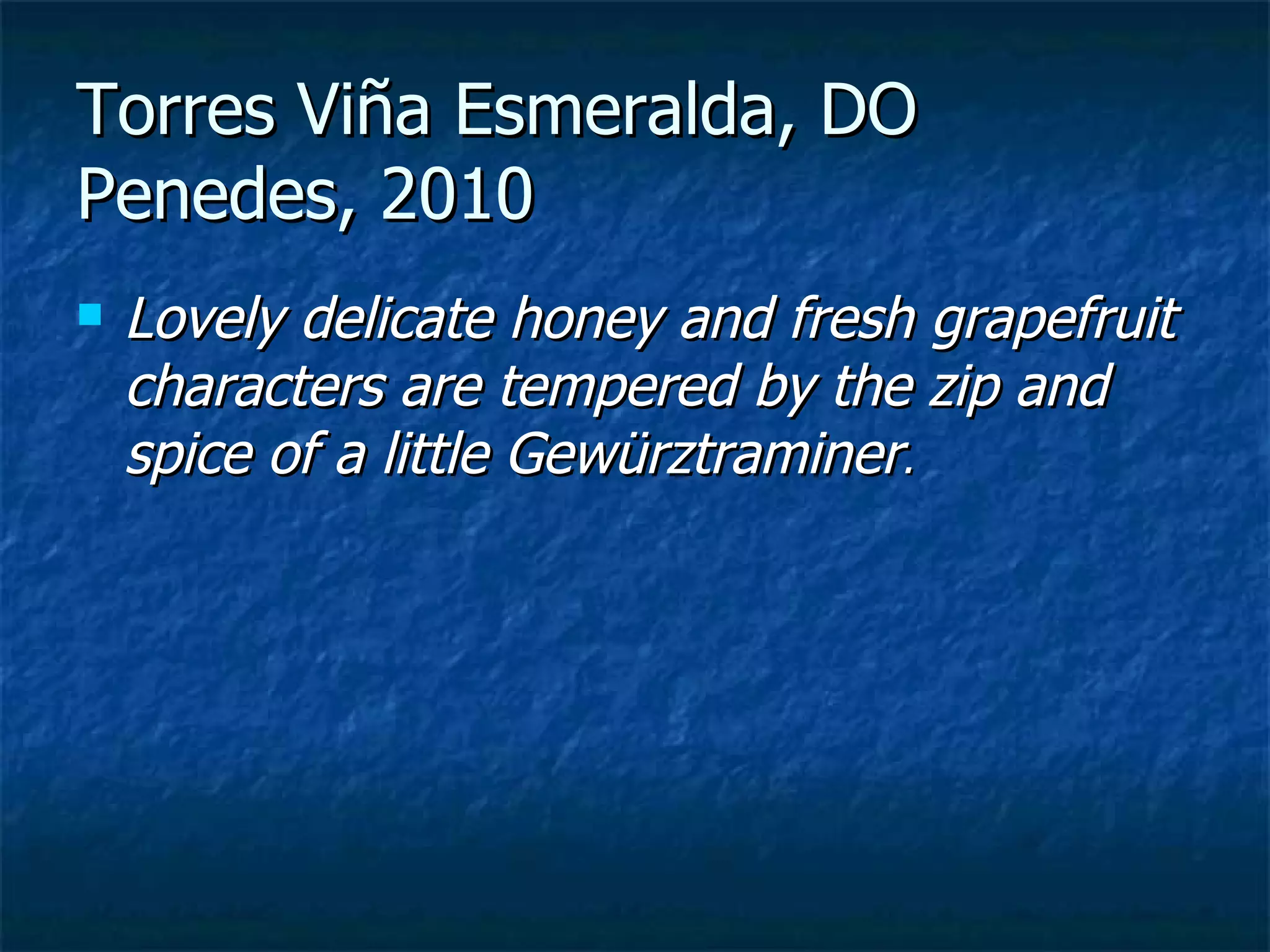 Torres Viña Esmeralda, DO
Penedes, 2010
   Lovely delicate honey and fresh grapefruit
    characters are tempered by the zip and
    spice of a little Gewürztraminer.
 