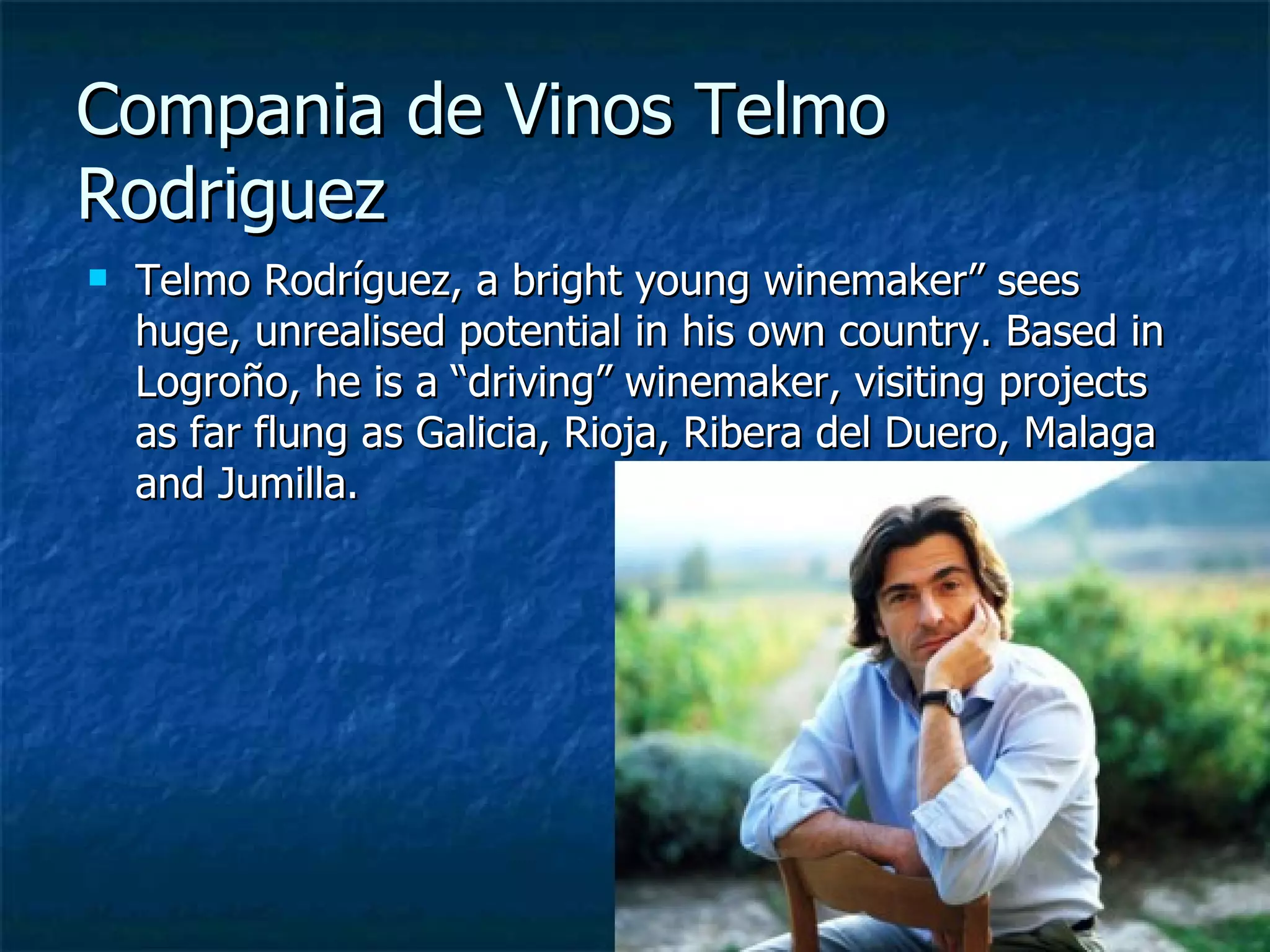Compania de Vinos Telmo
Rodriguez
   Telmo Rodríguez, a bright young winemaker” sees
    huge, unrealised potential in his own country. Based in
    Logroño, he is a “driving” winemaker, visiting projects
    as far flung as Galicia, Rioja, Ribera del Duero, Malaga
    and Jumilla.
 
