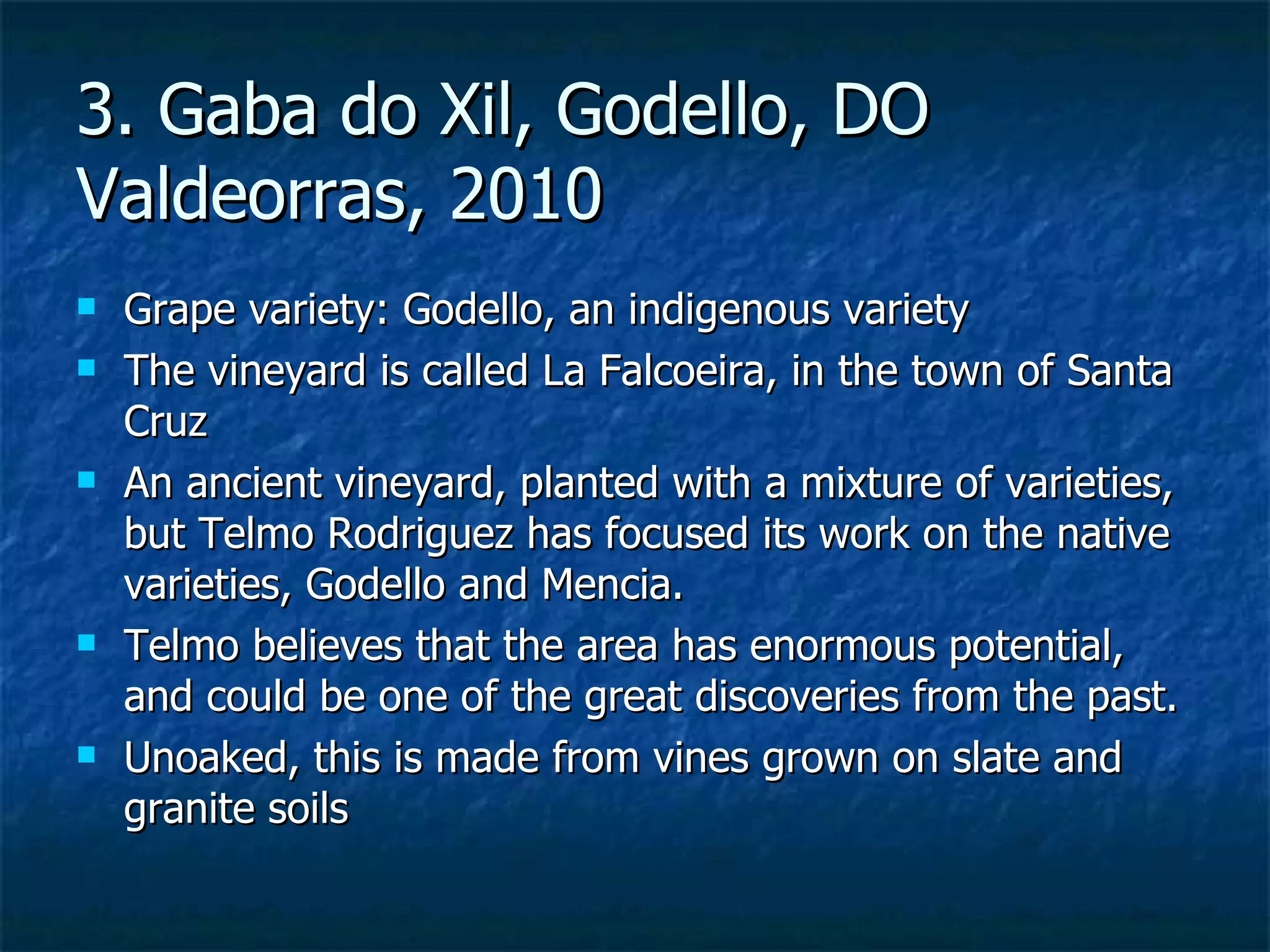 3. Gaba do Xil, Godello, DO
Valdeorras, 2010
   Grape variety: Godello, an indigenous variety
   The vineyard is called La Falcoeira, in the town of Santa
    Cruz
   An ancient vineyard, planted with a mixture of varieties,
    but Telmo Rodriguez has focused its work on the native
    varieties, Godello and Mencia.
   Telmo believes that the area has enormous potential,
    and could be one of the great discoveries from the past.
   Unoaked, this is made from vines grown on slate and
    granite soils
 