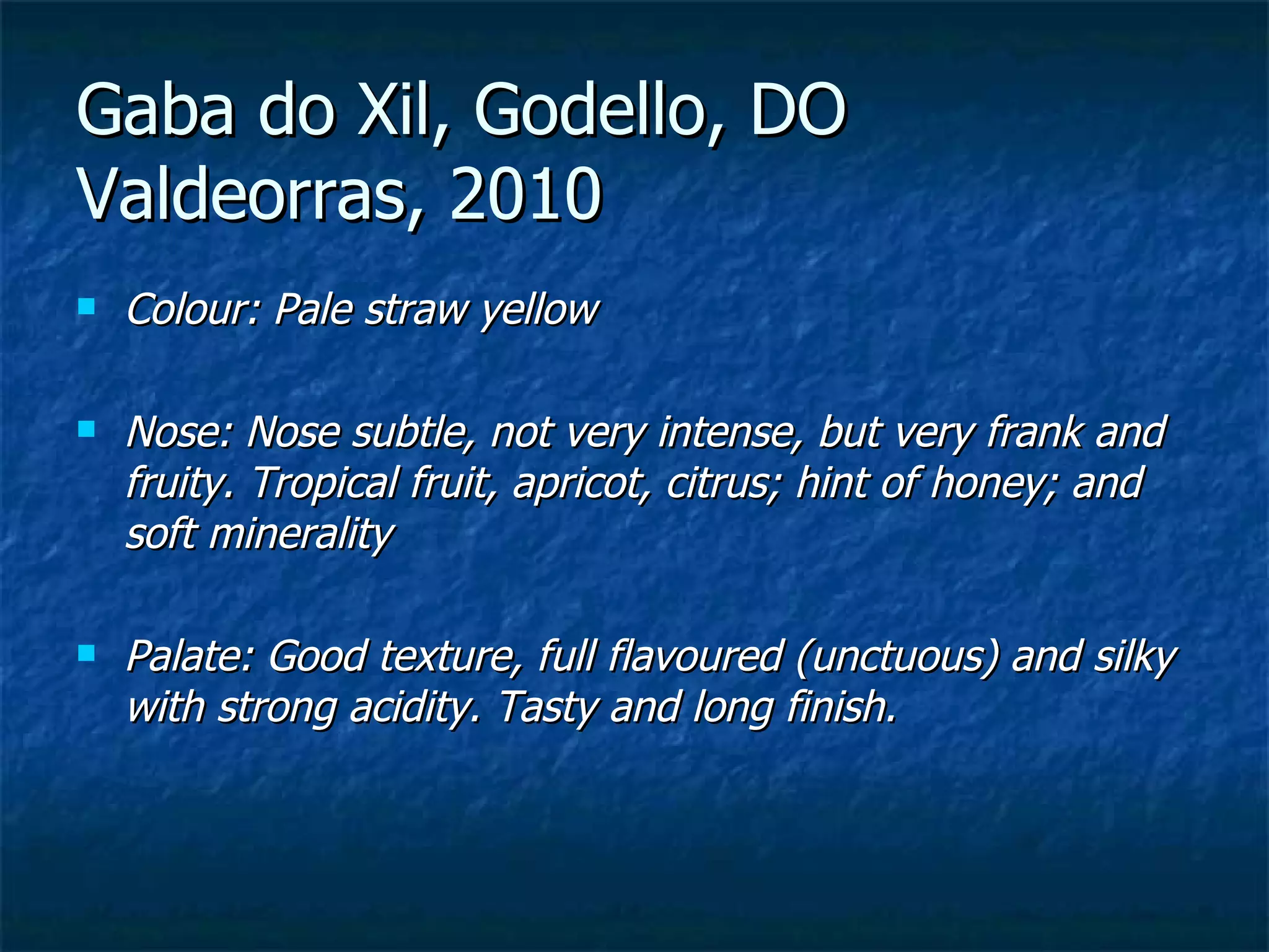 Gaba do Xil, Godello, DO
Valdeorras, 2010
   Colour: Pale straw yellow

   Nose: Nose subtle, not very intense, but very frank and
    fruity. Tropical fruit, apricot, citrus; hint of honey; and
    soft minerality

   Palate: Good texture, full flavoured (unctuous) and silky
    with strong acidity. Tasty and long finish.
 