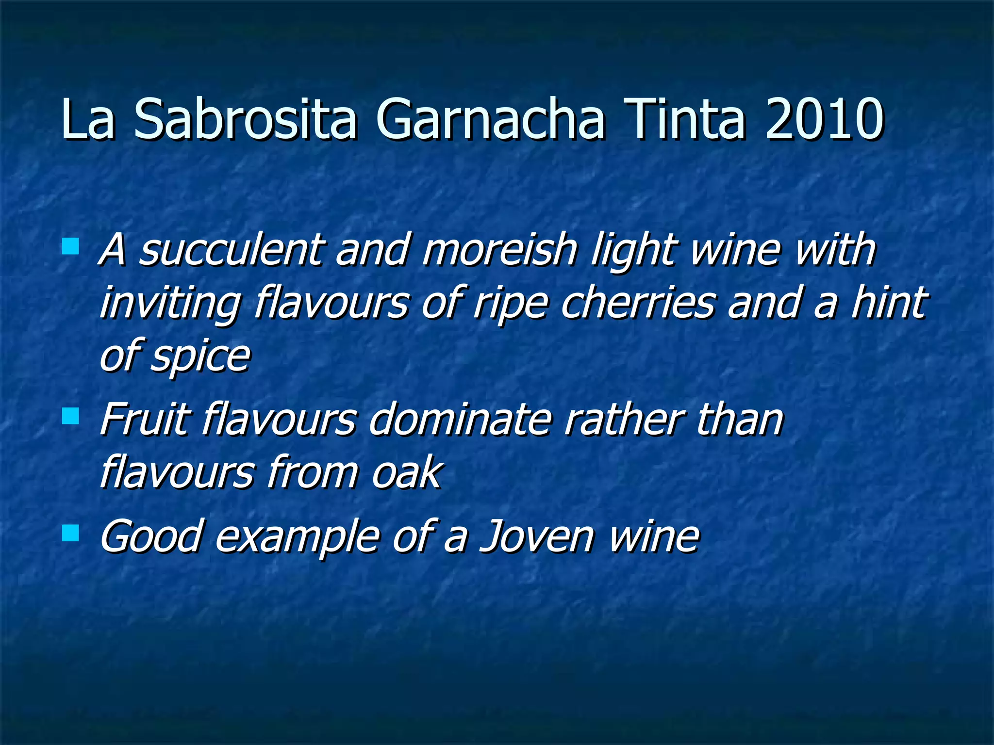 La Sabrosita Garnacha Tinta 2010

   A succulent and moreish light wine with
    inviting flavours of ripe cherries and a hint
    of spice
   Fruit flavours dominate rather than
    flavours from oak
   Good example of a Joven wine
 