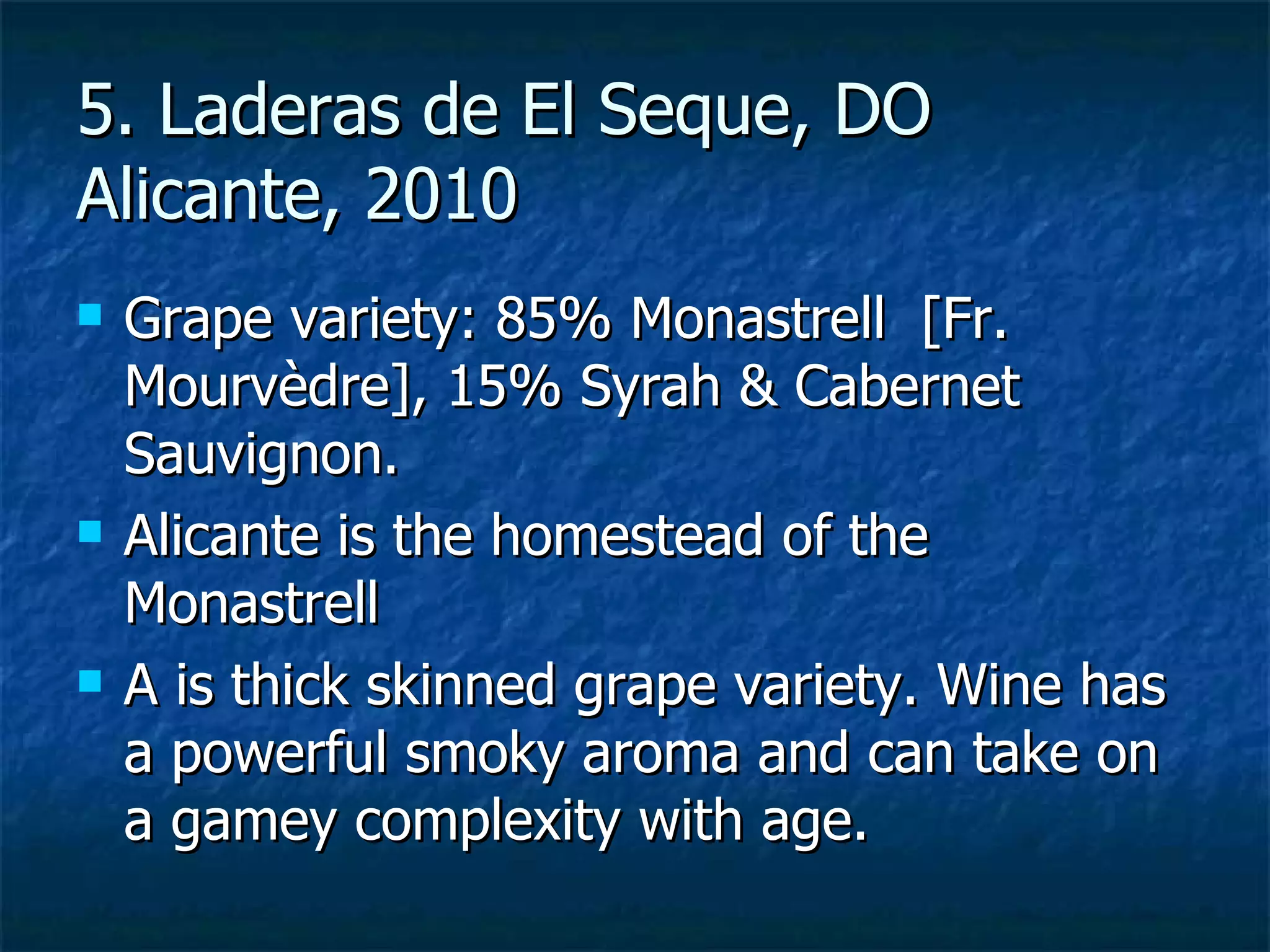 5. Laderas de El Seque, DO
Alicante, 2010
   Grape variety: 85% Monastrell [Fr.
    Mourvèdre], 15% Syrah & Cabernet
    Sauvignon.
   Alicante is the homestead of the
    Monastrell
   A is thick skinned grape variety. Wine has
    a powerful smoky aroma and can take on
    a gamey complexity with age.
 