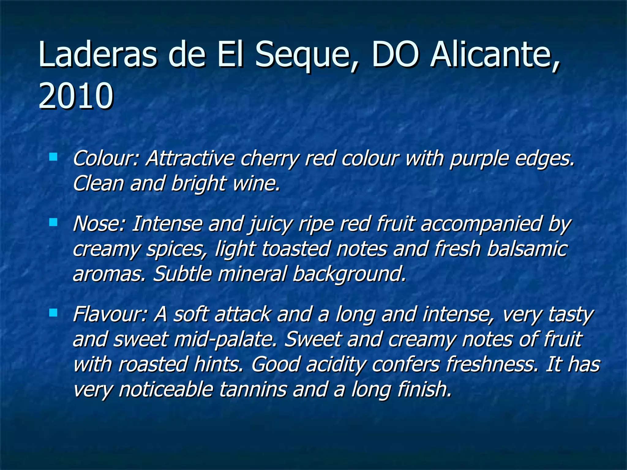 Laderas de El Seque, DO Alicante,
2010
   Colour: Attractive cherry red colour with purple edges.
    Clean and bright wine.
   Nose: Intense and juicy ripe red fruit accompanied by
    creamy spices, light toasted notes and fresh balsamic
    aromas. Subtle mineral background.
   Flavour: A soft attack and a long and intense, very tasty
    and sweet mid-palate. Sweet and creamy notes of fruit
    with roasted hints. Good acidity confers freshness. It has
    very noticeable tannins and a long finish.
 