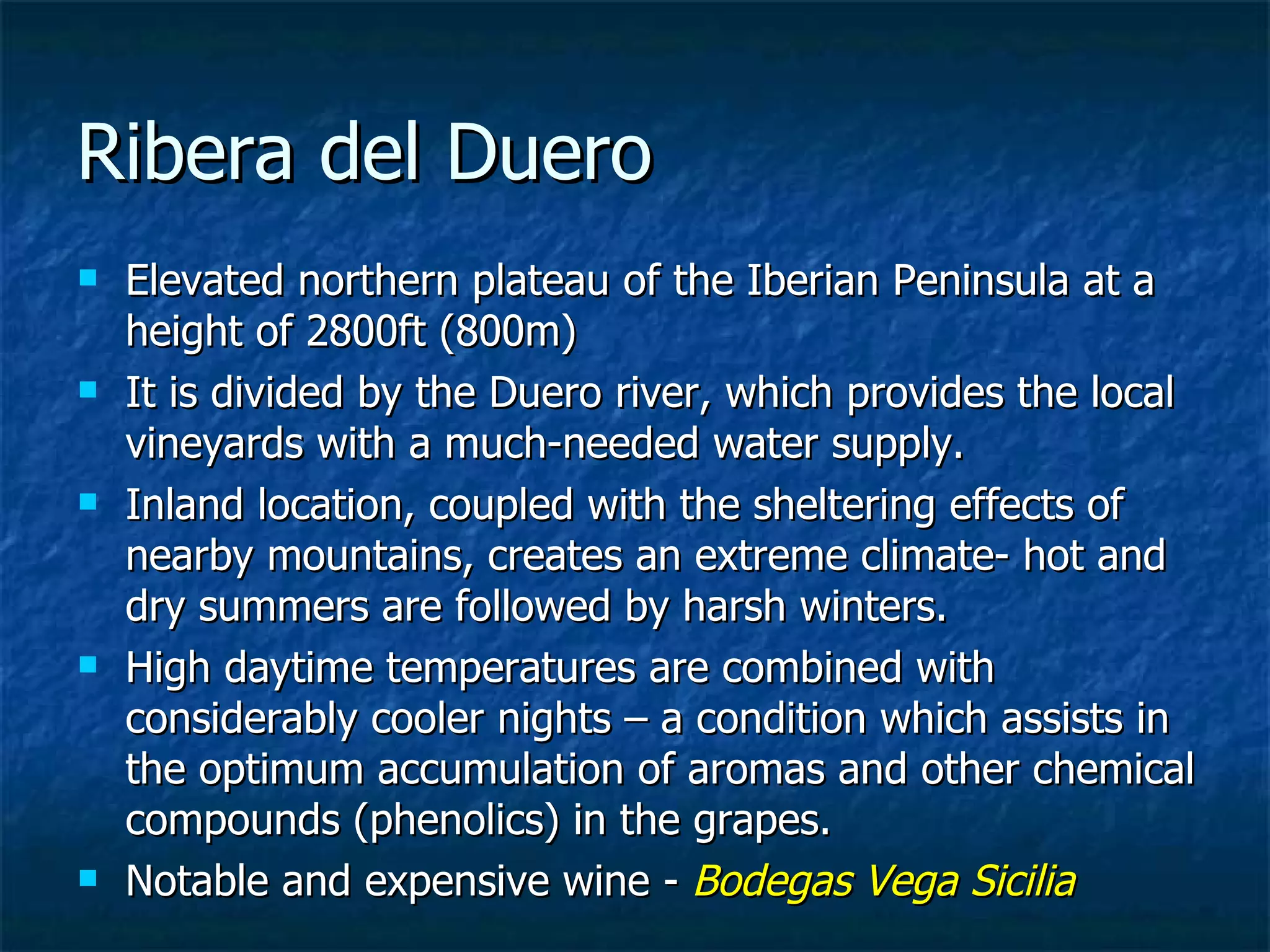 Ribera del Duero
   Elevated northern plateau of the Iberian Peninsula at a
    height of 2800ft (800m)
   It is divided by the Duero river, which provides the local
    vineyards with a much-needed water supply.
   Inland location, coupled with the sheltering effects of
    nearby mountains, creates an extreme climate- hot and
    dry summers are followed by harsh winters.
   High daytime temperatures are combined with
    considerably cooler nights – a condition which assists in
    the optimum accumulation of aromas and other chemical
    compounds (phenolics) in the grapes.
   Notable and expensive wine - Bodegas Vega Sicilia
 