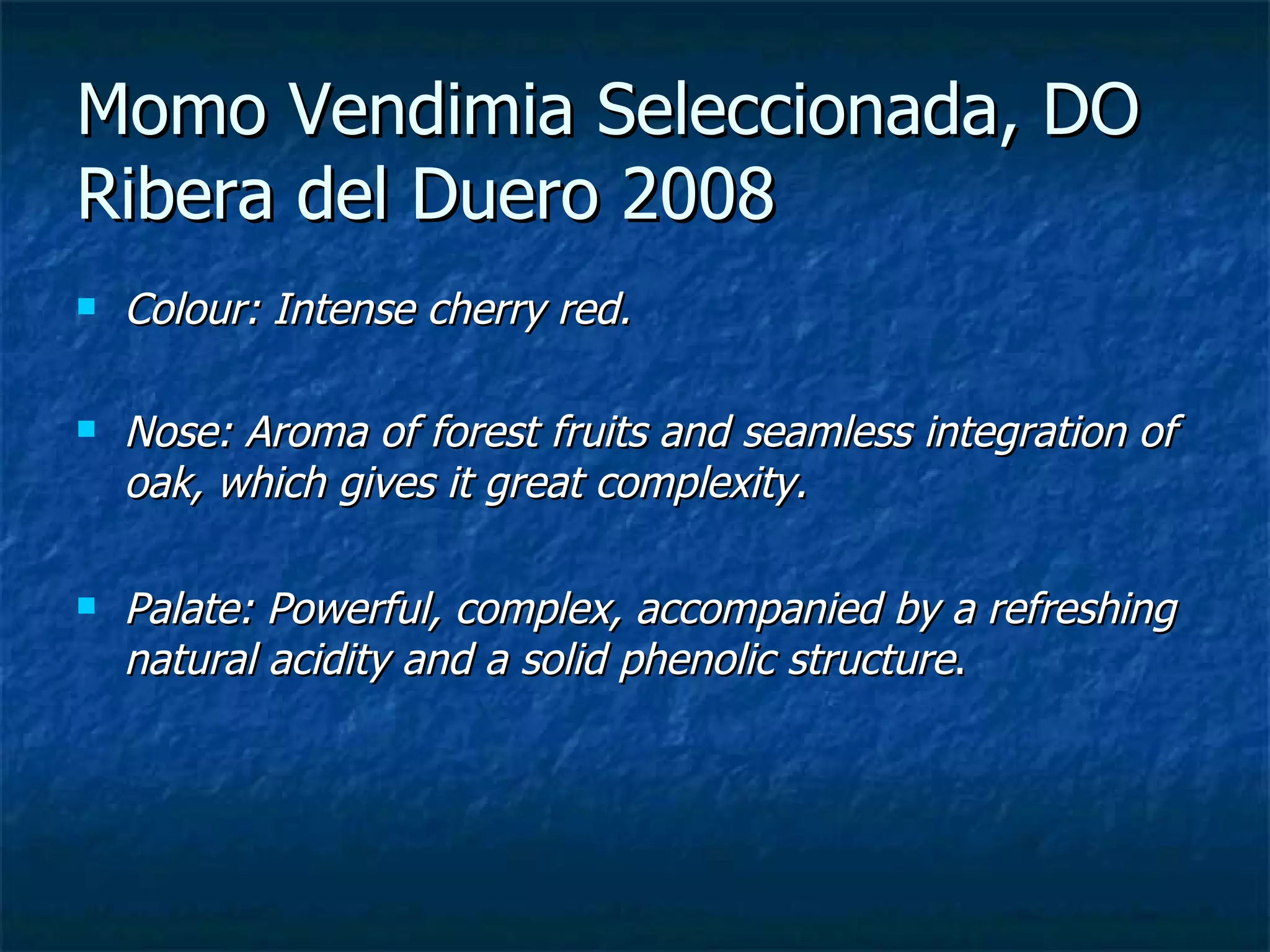 Momo Vendimia Seleccionada, DO
Ribera del Duero 2008
   Colour: Intense cherry red.

   Nose: Aroma of forest fruits and seamless integration of
    oak, which gives it great complexity.

   Palate: Powerful, complex, accompanied by a refreshing
    natural acidity and a solid phenolic structure.
 