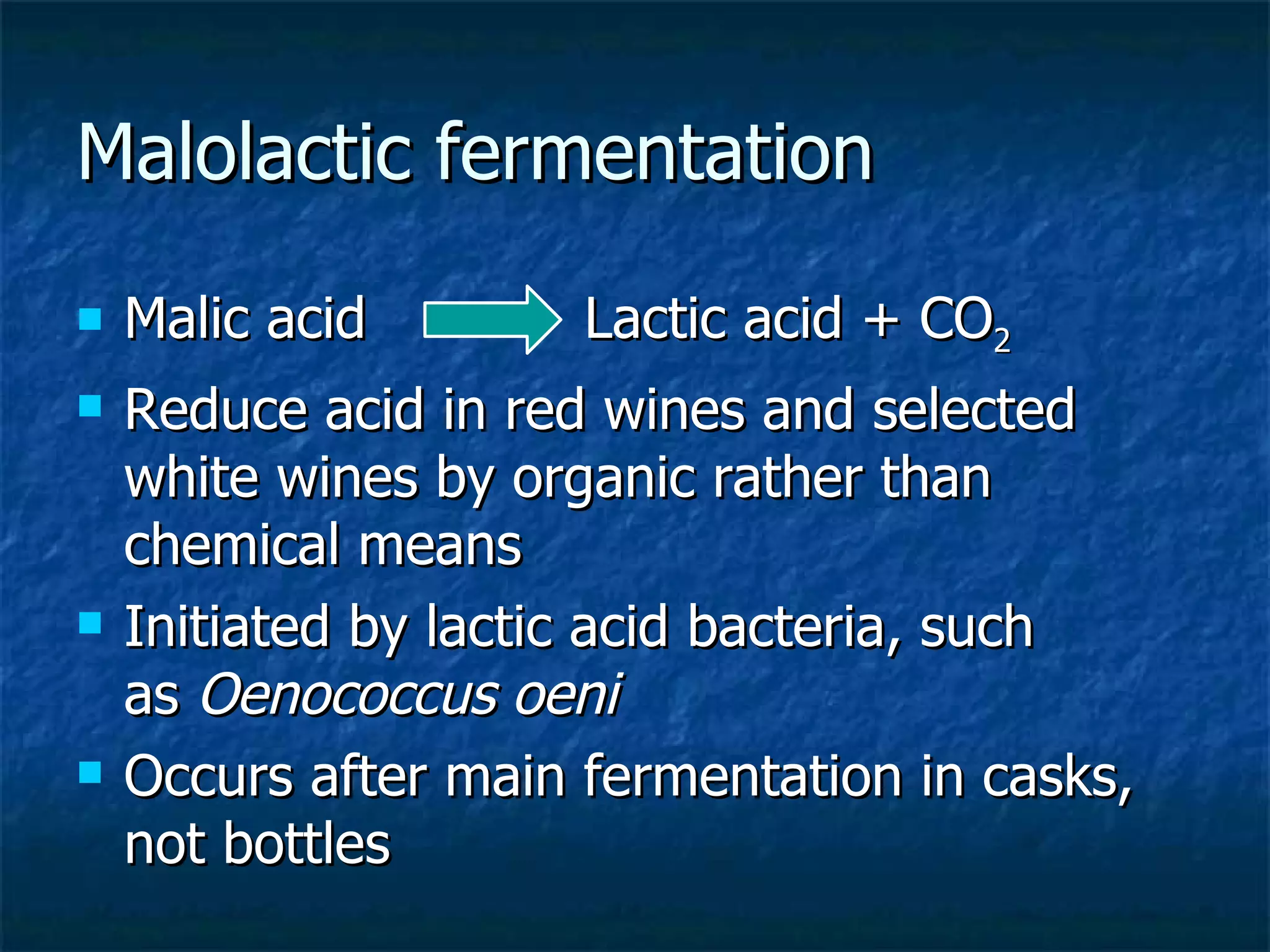 Malolactic fermentation
   Malic acid        Lactic acid + CO2
   Reduce acid in red wines and selected
    white wines by organic rather than
    chemical means
   Initiated by lactic acid bacteria, such
    as Oenococcus oeni
   Occurs after main fermentation in casks,
    not bottles
 