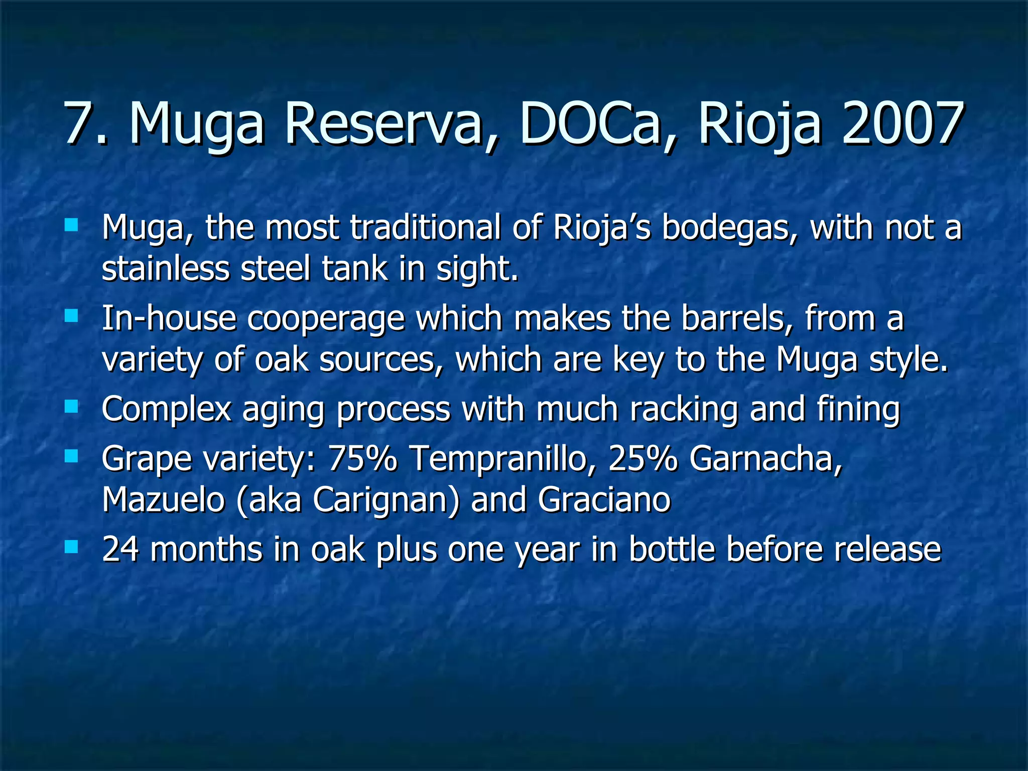 7. Muga Reserva, DOCa, Rioja 2007
   Muga, the most traditional of Rioja’s bodegas, with not a
    stainless steel tank in sight.
   In-house cooperage which makes the barrels, from a
    variety of oak sources, which are key to the Muga style.
   Complex aging process with much racking and fining
   Grape variety: 75% Tempranillo, 25% Garnacha,
    Mazuelo (aka Carignan) and Graciano
   24 months in oak plus one year in bottle before release
 