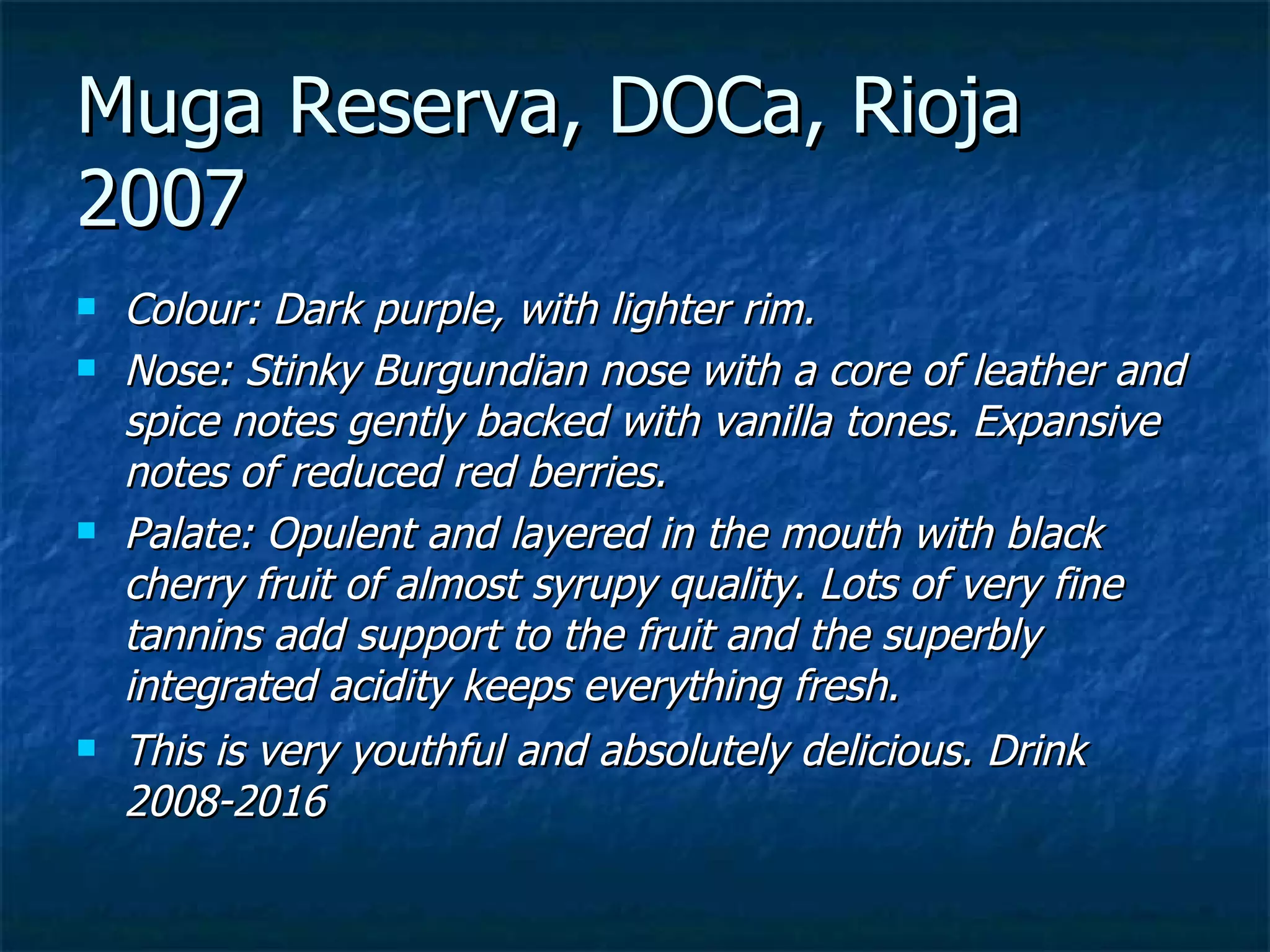 Muga Reserva, DOCa, Rioja
2007
   Colour: Dark purple, with lighter rim.
   Nose: Stinky Burgundian nose with a core of leather and
    spice notes gently backed with vanilla tones. Expansive
    notes of reduced red berries.
   Palate: Opulent and layered in the mouth with black
    cherry fruit of almost syrupy quality. Lots of very fine
    tannins add support to the fruit and the superbly
    integrated acidity keeps everything fresh.
   This is very youthful and absolutely delicious. Drink
    2008-2016
 