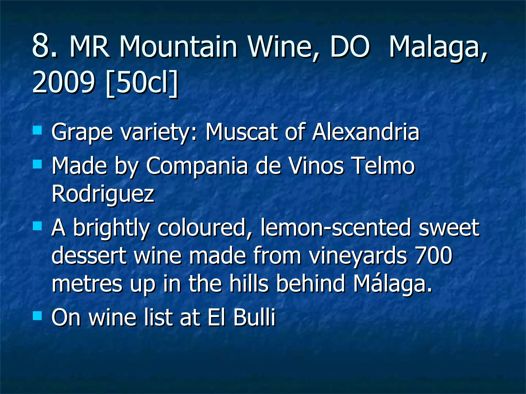 8. MR Mountain Wine, DO Malaga,
2009 [50cl]
   Grape variety: Muscat of Alexandria
   Made by Compania de Vinos Telmo
    Rodriguez
   A brightly coloured, lemon-scented sweet
    dessert wine made from vineyards 700
    metres up in the hills behind Málaga.
   On wine list at El Bulli
 
