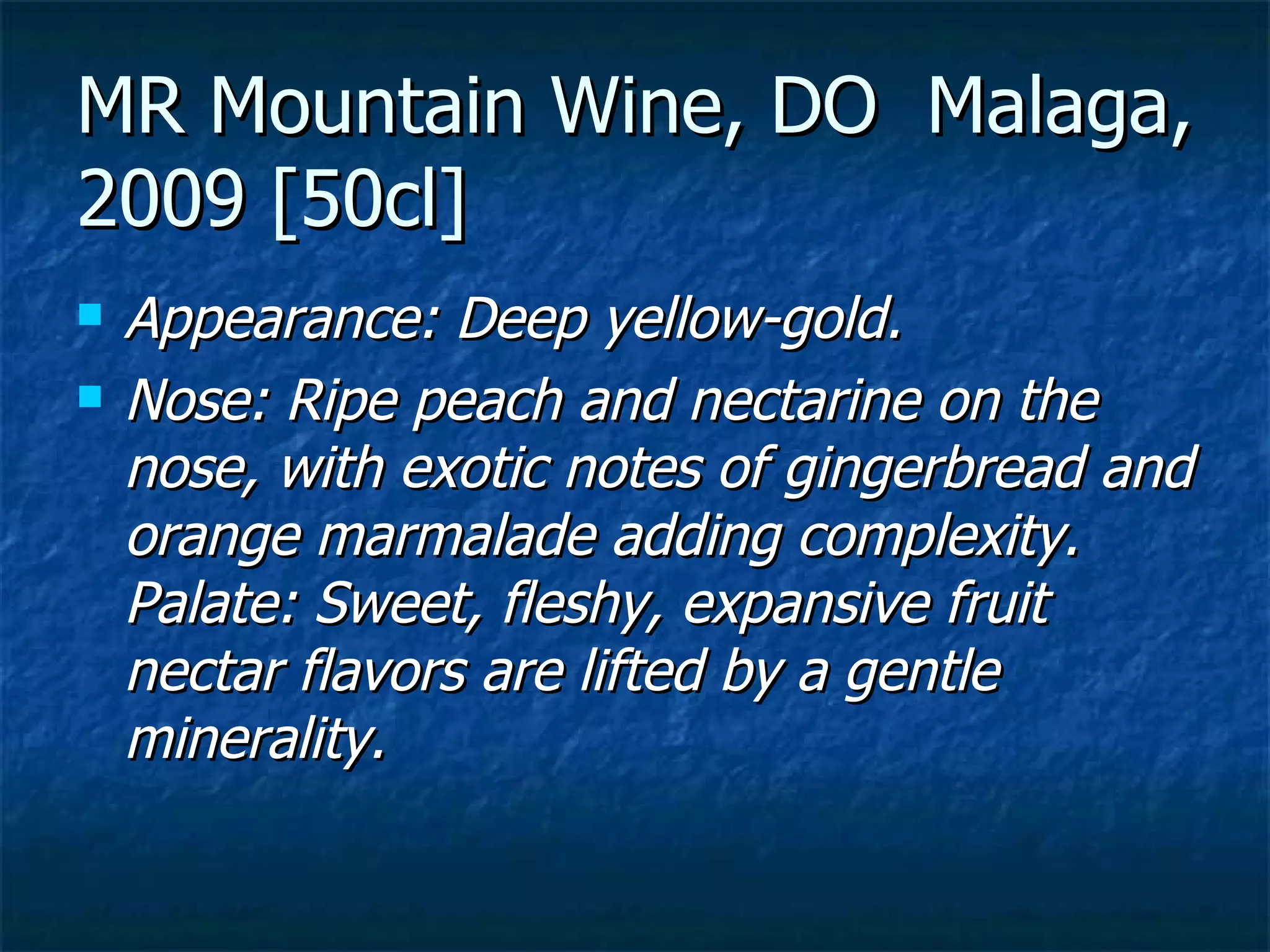 MR Mountain Wine, DO Malaga,
2009 [50cl]
   Appearance: Deep yellow-gold.
   Nose: Ripe peach and nectarine on the
    nose, with exotic notes of gingerbread and
    orange marmalade adding complexity.
    Palate: Sweet, fleshy, expansive fruit
    nectar flavors are lifted by a gentle
    minerality.
 