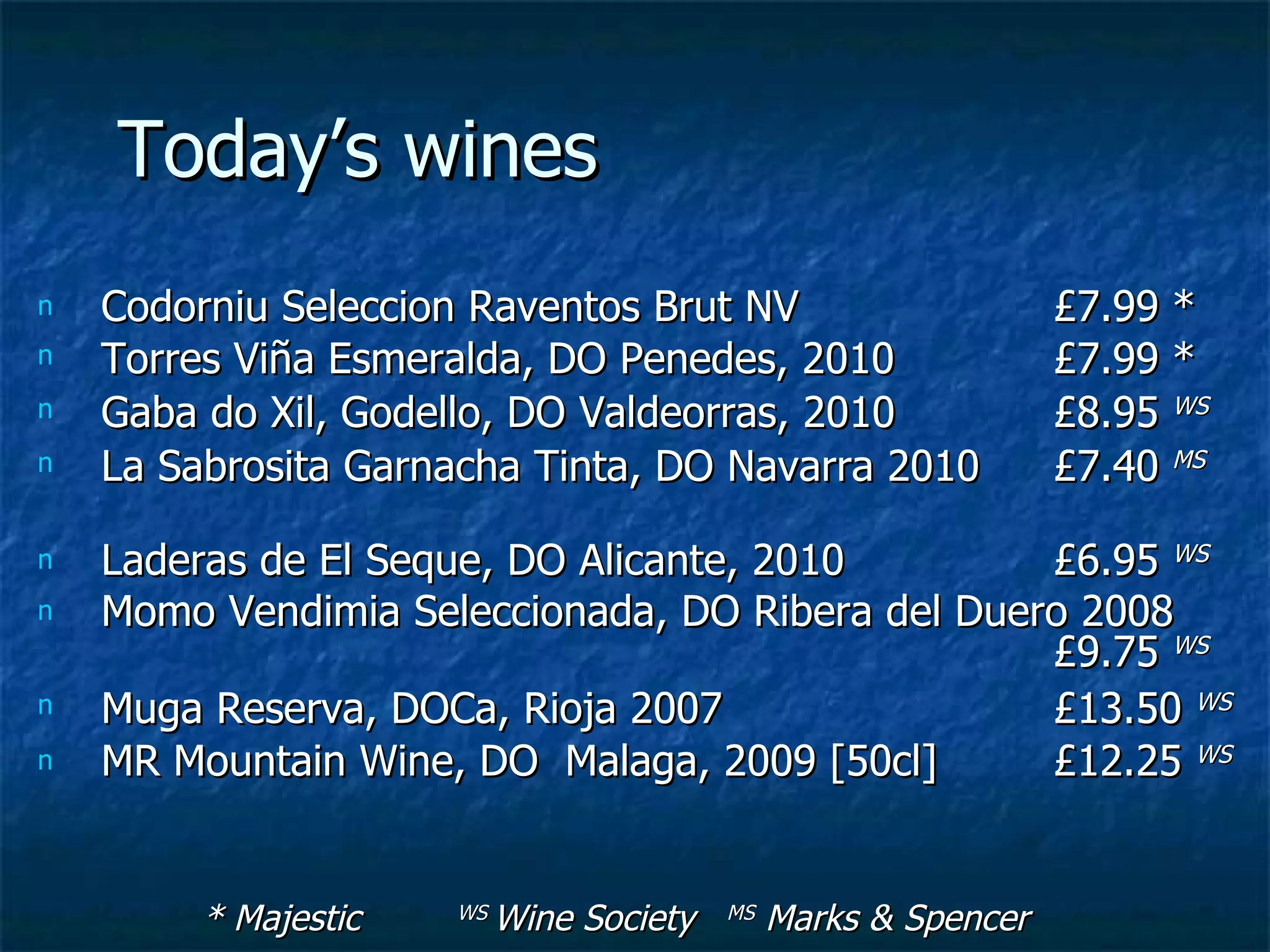 Today’s wines
n   Codorniu Seleccion Raventos Brut NV                          £7.99 *
n   Torres Viña Esmeralda, DO Penedes, 2010                      £7.99 *
n   Gaba do Xil, Godello, DO Valdeorras, 2010                    £8.95 WS
n   La Sabrosita Garnacha Tinta, DO Navarra 2010                 £7.40 MS

n   Laderas de El Seque, DO Alicante, 2010        £6.95 WS
n   Momo Vendimia Seleccionada, DO Ribera del Duero 2008
                                                  £9.75 WS
n   Muga Reserva, DOCa, Rioja 2007                £13.50 WS
n   MR Mountain Wine, DO Malaga, 2009 [50cl]      £12.25 WS


         * Majestic   WS   Wine Society   MS   Marks & Spencer
 