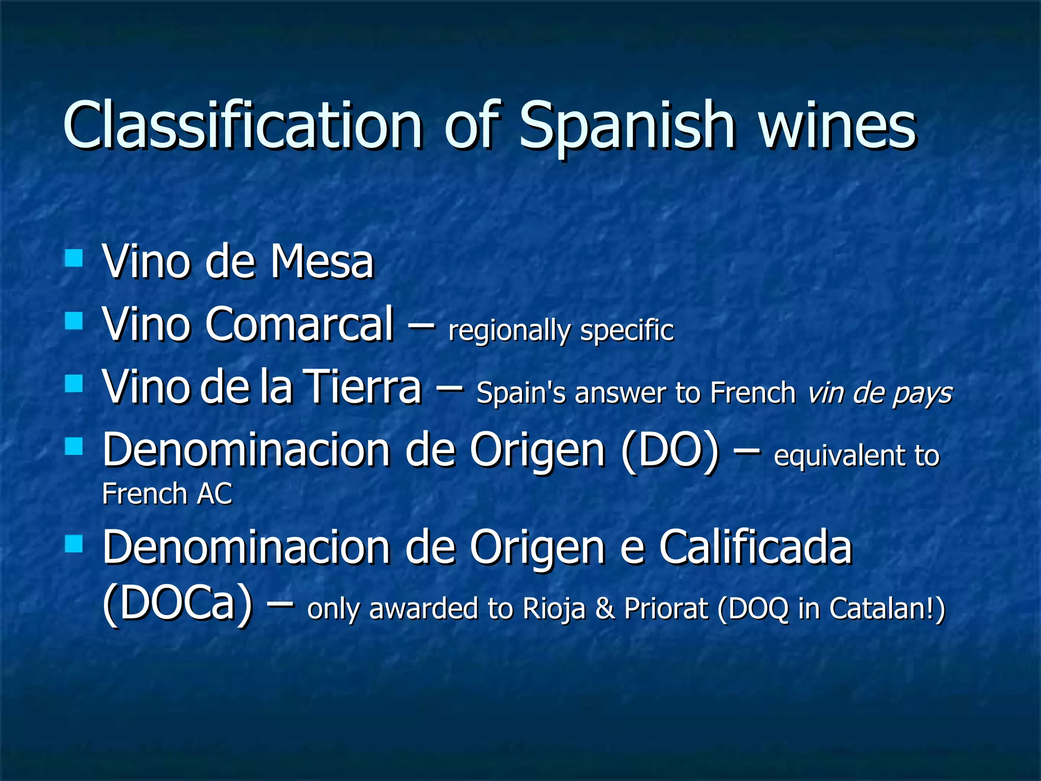 Classification of Spanish wines
   Vino de Mesa
   Vino Comarcal – regionally specific
   Vino de la Tierra – Spain's answer to French vin de pays
   Denominacion de Origen (DO) – equivalent to
    French AC
   Denominacion de Origen e Calificada
    (DOCa) – only awarded to Rioja & Priorat (DOQ in Catalan!)
 