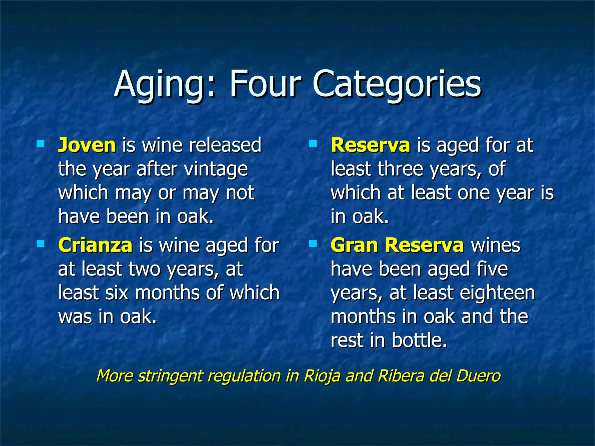 Aging: Four Categories
   Joven is wine released             Reserva is aged for at
    the year after vintage              least three years, of
    which may or may not                which at least one year is
    have been in oak.                   in oak.
   Crianza is wine aged for           Gran Reserva wines
    at least two years, at              have been aged five
    least six months of which           years, at least eighteen
    was in oak.                         months in oak and the
                                        rest in bottle.
        More stringent regulation in Rioja and Ribera del Duero
 