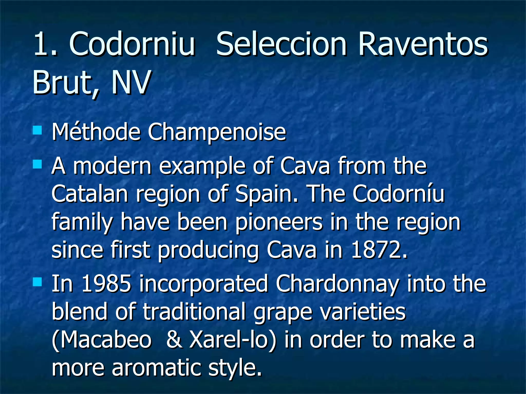 1. Codorniu Seleccion Raventos
Brut, NV
   Méthode Champenoise
   A modern example of Cava from the
    Catalan region of Spain. The Codorníu
    family have been pioneers in the region
    since first producing Cava in 1872.
   In 1985 incorporated Chardonnay into the
    blend of traditional grape varieties
    (Macabeo & Xarel-lo) in order to make a
    more aromatic style.
 