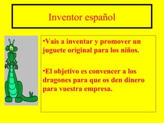 Inventor español

•Vais a inventar y promover un
juguete original para los niños.

•El objetivo es convencer a los
dragones para que os den dinero
para vuestra empresa.
 
