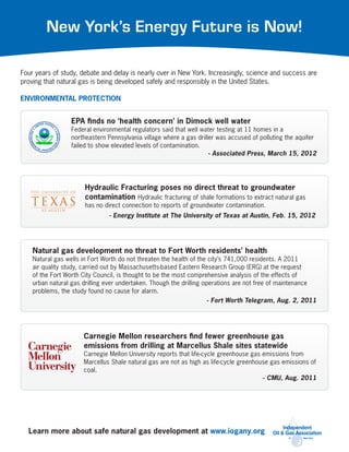 New York’s Energy Future is Now!

Four years of study, debate and delay is nearly over in New York. Increasingly, science and success are
proving that natural gas is being developed safely and responsibly in the United States.

ENVIRONMENTAL PROTECTION


                 EPA finds no ‘health concern’ in Dimock well water
                 Federal environmental regulators said that well water testing at 11 homes in a
                 northeastern Pennsylvania village where a gas driller was accused of polluting the aquifer
                 failed to show elevated levels of contamination.
                                                                    - Associated Press, March 15, 2012




                      Hydraulic Fracturing poses no direct threat to groundwater
                      contamination Hydraulic fracturing of shale formations to extract natural gas
                      has no direct connection to reports of groundwater contamination.
                               - Energy Institute at The University of Texas at Austin, Feb. 15, 2012




    Natural gas development no threat to Fort Worth residents’ health
    Natural gas wells in Fort Worth do not threaten the health of the city’s 741,000 residents. A 2011
    air quality study, carried out by Massachusetts-based Eastern Research Group (ERG) at the request
    of the Fort Worth City Council, is thought to be the most comprehensive analysis of the effects of
    urban natural gas drilling ever undertaken. Though the drilling operations are not free of maintenance
    problems, the study found no cause for alarm.
                                                                     - Fort Worth Telegram, Aug. 2, 2011




                      Carnegie Mellon researchers find fewer greenhouse gas
                      emissions from drilling at Marcellus Shale sites statewide
                      Carnegie Mellon University reports that life-cycle greenhouse gas emissions from
                      Marcellus Shale natural gas are not as high as life-cycle greenhouse gas emissions of
                      coal.
                                                                                        - CMU, Aug. 2011




  Learn more about safe natural gas development at www.iogany.org
 