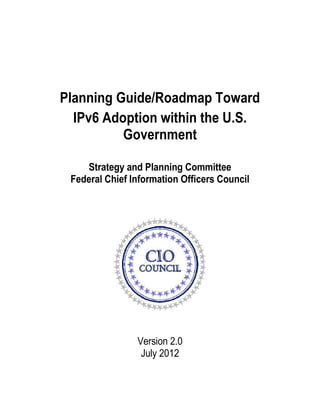 Planning Guide/Roadmap Toward
IPv6 Adoption within the U.S.
Government
Strategy and Planning Committee
Federal Chief Information Officers Council
Version 2.0
July 2012
 