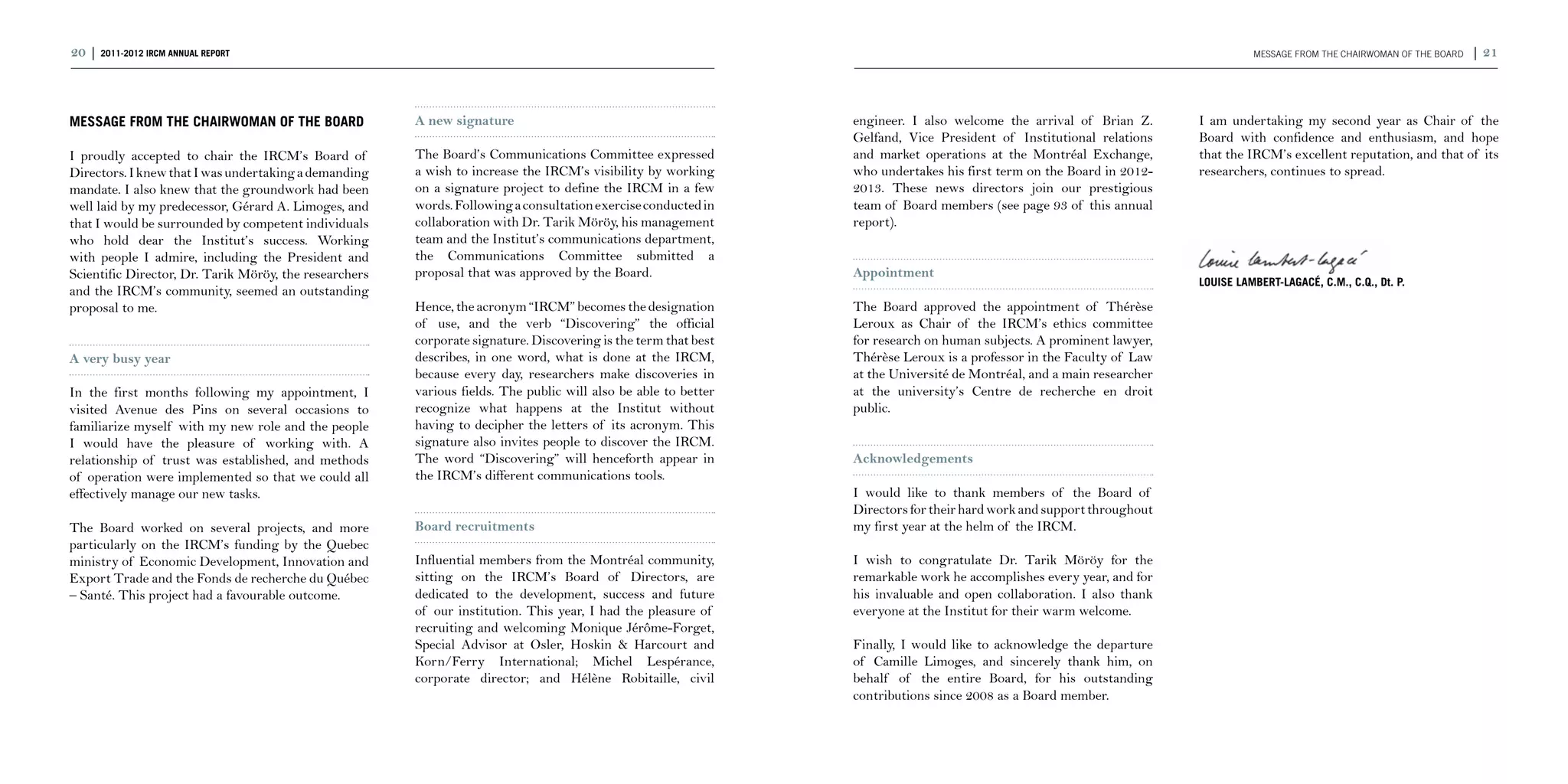 20 | 2011-2012 IRCM ANNUAL REPORT                                                                                                                                                 MESSAGE FROM THE CHAIRWOMAN OF THE BOARD   | 21



MESSAGE FROM THE CHAIRWOMAN OF THE BOARD                A new signature                                          engineer. I also welcome the arrival of Brian Z.       I am undertaking my second year as Chair of the
                                                                                                                 Gelfand, Vice President of Institutional relations     Board with confidence and enthusiasm, and hope
I proudly accepted to chair the IRCM’s Board of         The Board’s Communications Committee expressed           and market operations at the Montréal Exchange,        that the IRCM’s excellent reputation, and that of its
Directors. I knew that I was undertaking a demanding    a wish to increase the IRCM’s visibility by working      who undertakes his first term on the Board in 2012-    researchers, continues to spread.
mandate. I also knew that the groundwork had been       on a signature project to define the IRCM in a few       2013. These news directors join our prestigious
well laid by my predecessor, Gérard A. Limoges, and     words. Following a consultation exercise conducted in    team of Board members (see page 93 of this annual
that I would be surrounded by competent individuals     collaboration with Dr. Tarik Möröy, his management       report).
who hold dear the Institut’s success. Working           team and the Institut’s communications department,
with people I admire, including the President and       the Communications Committee submitted a
Scientific Director, Dr. Tarik Möröy, the researchers   proposal that was approved by the Board.                 Appointment
                                                                                                                                                                        Louise Lambert-Lagacé, C.M., C.Q., Dt. P.
and the IRCM’s community, seemed an outstanding
proposal to me.                                         Hence, the acronym “IRCM” becomes the designation        The Board approved the appointment of Thérèse
                                                        of use, and the verb “Discovering” the official          Leroux as Chair of the IRCM’s ethics committee
                                                        corporate signature. Discovering is the term that best   for research on human subjects. A prominent lawyer,
A very busy year                                        describes, in one word, what is done at the IRCM,        Thérèse Leroux is a professor in the Faculty of Law
                                                        because every day, researchers make discoveries in       at the Université de Montréal, and a main researcher
In the first months following my appointment, I         various fields. The public will also be able to better   at the university’s Centre de recherche en droit
visited Avenue des Pins on several occasions to         recognize what happens at the Institut without           public.
familiarize myself with my new role and the people      having to decipher the letters of its acronym. This
I would have the pleasure of working with. A            signature also invites people to discover the IRCM.
relationship of trust was established, and methods      The word “Discovering” will henceforth appear in         Acknowledgements
of operation were implemented so that we could all      the IRCM’s different communications tools.
effectively manage our new tasks.                                                                                I would like to thank members of the Board of
                                                                                                                 Directors for their hard work and support throughout
The Board worked on several projects, and more          Board recruitments                                       my first year at the helm of the IRCM.
particularly on the IRCM’s funding by the Quebec
ministry of Economic Development, Innovation and        Influential members from the Montréal community,         I wish to congratulate Dr. Tarik Möröy for the
Export Trade and the Fonds de recherche du Québec       sitting on the IRCM’s Board of Directors, are            remarkable work he accomplishes every year, and for
– Santé. This project had a favourable outcome.         dedicated to the development, success and future         his invaluable and open collaboration. I also thank
                                                        of our institution. This year, I had the pleasure of     everyone at the Institut for their warm welcome.
                                                        recruiting and welcoming Monique Jérôme-Forget,
                                                        Special Advisor at Osler, Hoskin & Harcourt and          Finally, I would like to acknowledge the departure
                                                        Korn/Ferry International; Michel Lespérance,             of Camille Limoges, and sincerely thank him, on
                                                        corporate director; and Hélène Robitaille, civil         behalf of the entire Board, for his outstanding
                                                                                                                 contributions since 2008 as a Board member.
 