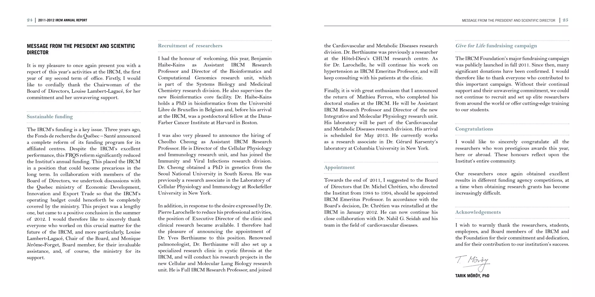 24 | 2011-2012 IRCM ANNUAL REPORT                                                                                                                                                MESSAGE FROM THE PRESIDENT AND SCIENTIFIC DIRECTOR   | 25



MESSAGE FROM THE PRESIDENT AND SCIENTIFIC                 Recruitment of researchers                                 the Cardiovascular and Metabolic Diseases research      Give for Life fundraising campaign
DIRECTOR                                                                                                             division. Dr. Berthiaume was previously a researcher
                                                          I had the honour of welcoming, this year, Benjamin         at the Hôtel-Dieu’s CHUM research centre. As            The IRCM Foundation’s major fundraising campaign
It is my pleasure to once again present you with a        Haibe-Kains as Assistant IRCM Research                     for Dr. Larochelle, he will continue his work on        was publicly launched in fall 2011. Since then, many
report of this year’s activities at the IRCM, the first   Professor and Director of the Bioinformatics and           hypertension as IRCM Emeritus Professor, and will       significant donations have been confirmed. I would
year of my second term of office. Firstly, I would        Computational Genomics research unit, which                keep consulting with his patients at the clinic.        therefore like to thank everyone who contributed to
like to cordially thank the Chairwoman of the             is part of the Systems Biology and Medicinal                                                                       this important campaign. Without their continual
Board of Directors, Louise Lambert-Lagacé, for her        Chemistry research division. He also supervises the        Finally, it is with great enthusiasm that I announced   support and their unwavering commitment, we could
commitment and her unwavering support.                    new Bioinformatics core facility. Dr. Haibe-Kains          the return of Mathieu Ferron, who completed his         not continue to recruit and set up elite researchers
                                                          holds a PhD in bioinformatics from the Université          doctoral studies at the IRCM. He will be Assistant      from around the world or offer cutting-edge training
                                                          Libre de Bruxelles in Belgium and, before his arrival      IRCM Research Professor and Director of the new         to our students.
Sustainable funding                                       at the IRCM, was a postdoctoral fellow at the Dana-        Integrative and Molecular Physiology research unit.
                                                          Farber Cancer Institute at Harvard in Boston.              His laboratory will be part of the Cardiovascular
The IRCM’s funding is a key issue. Three years ago,                                                                  and Metabolic Diseases research division. His arrival   Congratulations
the Fonds de recherche du Québec – Santé announced        I was also very pleased to announce the hiring of          is scheduled for May 2013. He currently works
a complete reform of its funding program for its          Cheolho Cheong as Assistant IRCM Research                  as a research associate in Dr. Gérard Karsenty’s        I would like to sincerely congratulate all the
affiliated centres. Despite the IRCM’s excellent          Professor. He is Director of the Cellular Physiology       laboratory at Columbia University in New York.          researchers who won prestigious awards this year,
performance, this FRQS reform significantly reduced       and Immunology research unit, and has joined the                                                                   here or abroad. These honours reflect upon the
the Institut’s annual funding. This placed the IRCM       Immunity and Viral Infections research division.                                                                   Institut’s entire community.
in a position that could become precarious in the         Dr. Cheong obtained a PhD in genetics from the             Appointment
long term. In collaboration with members of the           Seoul National University in South Korea. He was                                                                   Our researchers once again obtained excellent
Board of Directors, we undertook discussions with         previously a research associate in the Laboratory of       Towards the end of 2011, I suggested to the Board       results in different funding agency competitions, at
the Quebec ministry of Economic Development,              Cellular Physiology and Immunology at Rockefeller          of Directors that Dr. Michel Chrétien, who directed     a time when obtaining research grants has become
Innovation and Export Trade so that the IRCM’s            University in New York.                                    the Institut from 1984 to 1994, should be appointed     increasingly difficult.
operating budget could henceforth be completely                                                                      IRCM Emeritus Professor. In accordance with the
covered by the ministry. This project was a lengthy       In addition, in response to the desire expressed by Dr.    Board’s decision, Dr. Chrétien was reinstalled at the
one, but came to a positive conclusion in the summer      Pierre Larochelle to reduce his professional activities,   IRCM in January 2012. He can now continue his           Acknowledgements
of 2012. I would therefore like to sincerely thank        the position of Executive Director of the clinic and       close collaboration with Dr. Nabil G. Seidah and his
everyone who worked on this crucial matter for the        clinical research became available. I therefore had        team in the field of cardiovascular diseases.           I wish to warmly thank the researchers, students,
future of the IRCM, and more particularly, Louise         the pleasure of announcing the appointment of                                                                      employees, and Board members of the IRCM and
Lambert-Lagacé, Chair of the Board, and Monique           Dr. Yves Berthiaume to this position. Renowned                                                                     the Foundation for their commitment and dedication,
Jérôme-Forget, Board member, for their invaluable         pulmonologist, Dr. Berthiaume will also set up a                                                                   and for their contribution to our institution’s success.
assistance, and, of course, the ministry for its          specialized research clinic in cystic fibrosis at the
support.                                                  IRCM, and will conduct his research projects in the
                                                          new Cellular and Molecular Lung Biology research                                                                   	
                                                          unit. He is Full IRCM Research Professor, and joined
                                                                                                                                                                             Tarik Möröy, PhD
 