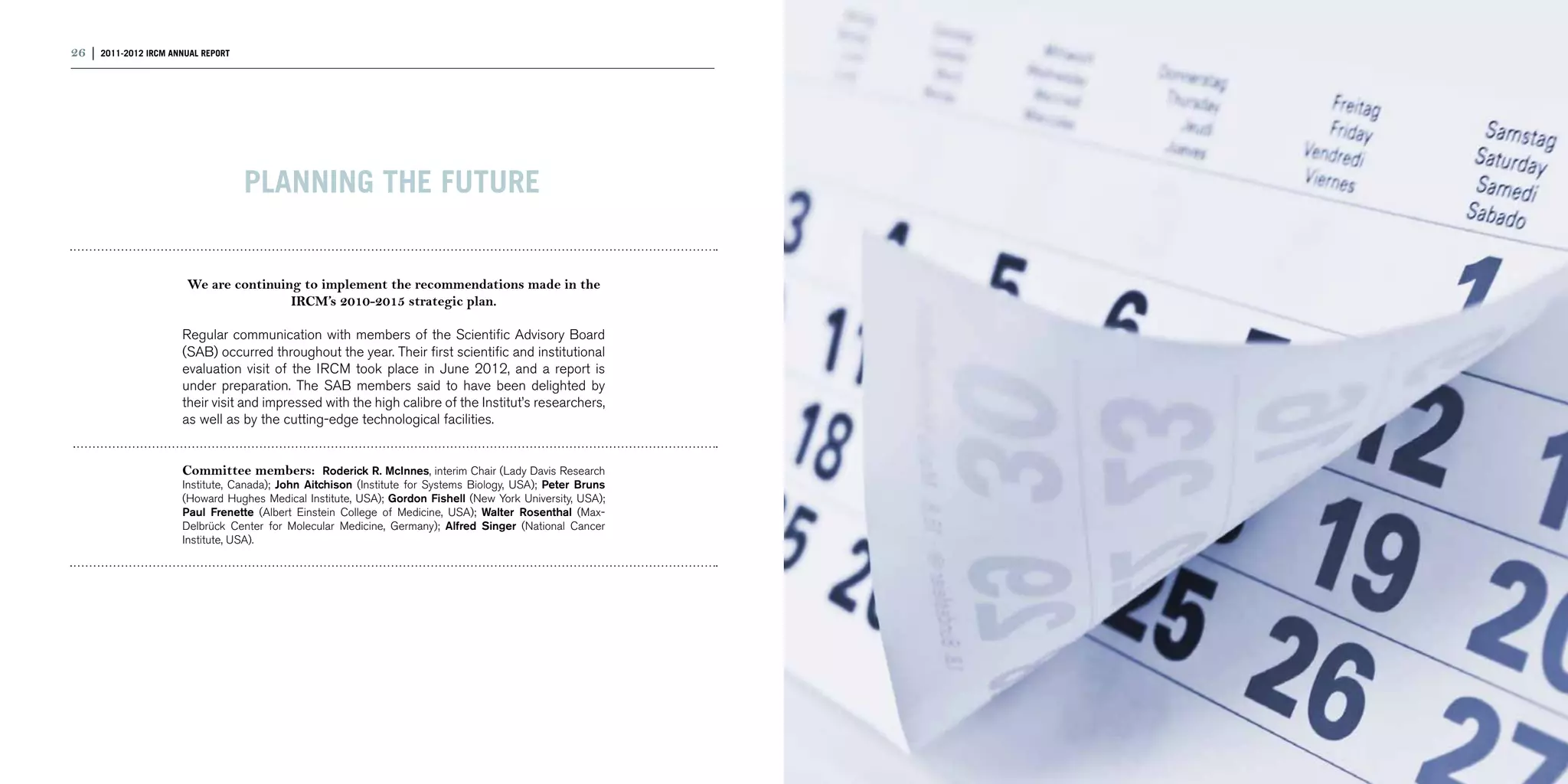 26 | 2011-2012 IRCM ANNUAL REPORT                                                                             | 27




                                    PLANNING THE FUTURE


                        We are continuing to implement the recommendations made in the
                                        IRCM’s 2010-2015 strategic plan.

                       Regular communication with members of the Scientific Advisory Board
                       (SAB) occurred throughout the year. Their first scientific and institutional
                       evaluation visit of the IRCM took place in June 2012, and a report is
                       under preparation. The SAB members said to have been delighted by
                       their visit and impressed with the high calibre of the Institut’s researchers,
                       as well as by the cutting-edge technological facilities. 	


                       Committee members: Roderick R. McInnes, interim Chair (Lady Davis Research
                       Institute, Canada); John Aitchison (Institute for Systems Biology, USA); Peter Bruns
                       (Howard Hughes Medical Institute, USA); Gordon Fishell (New York University, USA);
                       Paul Frenette (Albert Einstein College of Medicine, USA); Walter Rosenthal (Max-
                       Delbrück Center for Molecular Medicine, Germany); Alfred Singer (National Cancer
                       Institute, USA).
 