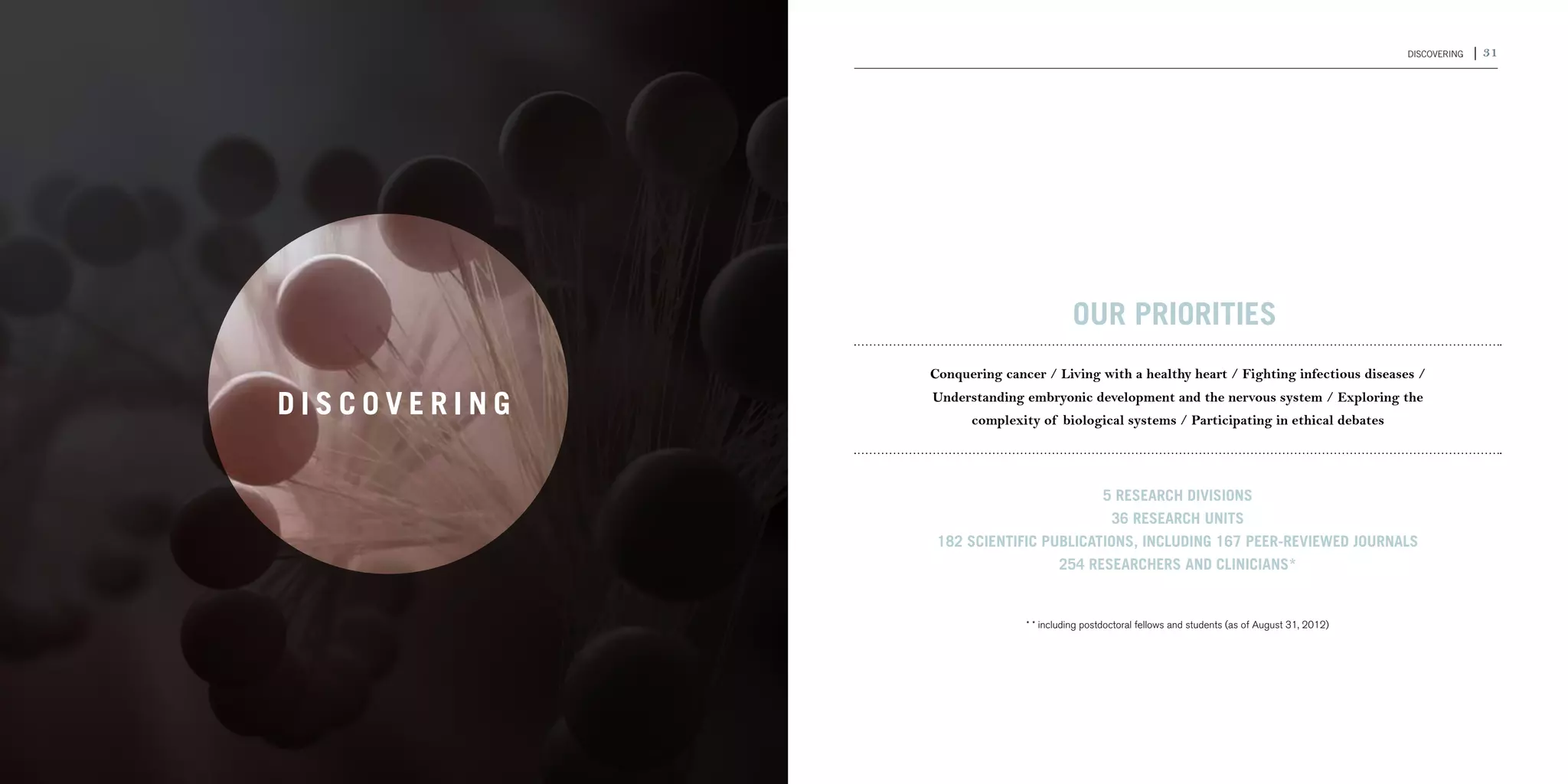 30 | 2011-2012 IRCM ANNUAL REPORT                                                                                                          DISCOVERING   | 31




                                                                           OUR PRIORITIES
                                                  Conquering cancer / Living with a healthy heart / Fighting infectious diseases /

                                    DISCOVERING   Understanding embryonic development and the nervous system / Exploring the
                                                        complexity of biological systems / Participating in ethical debates




                                                                          5 research divisions
                                                                           36 research units
                                                   182 scientific publications, including 167 peer-reviewed journals
                                                                    254 researchers and clinicians*


                                                                 * * including postdoctoral fellows and students (as of August 31, 2012)
 