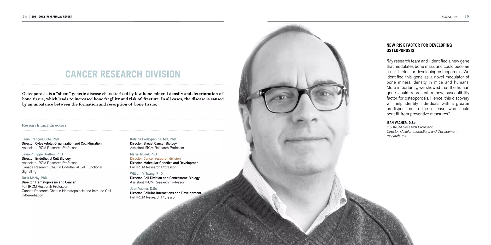 34 | 2011-2012 IRCM ANNUAL REPORT                                                                                                                    DISCOVERING   | 35




                                                                                                                 NEW RISK FACTOR FOR DEVELOPING
                                                                                                                 OSTEOPOROSIS

                                                                                                                 “My research team and I identified a new gene
                                                                                                                 that modulates bone mass and could become

                             Cancer research division                                                            a risk factor for developing osteoporosis. We
                                                                                                                 identified this gene as a novel modulator of
                                                                                                                 bone mineral density in mice and humans.
                                                                                                                 More importantly, we showed that the human
Osteoporosis is a “silent” genetic disease characterized by low bone mineral density and deterioration of        gene could represent a new susceptibility
bone tissue, which leads to increased bone fragility and risk of fracture. In all cases, the disease is caused   factor for osteoporosis. Hence, this discovery
by an imbalance between the formation and resorption of bone tissue.                                             will help identify individuals with a greater
                                                                                                                 predisposition to the disease who could
                                                                                                                 benefit from preventive measures.”
                                                                                                                 JEAN VACHER, D.Sc.
Research unit directors                                                                                          Full IRCM Research Professor
                                                                                                                 Director, Cellular Interactions and Development
                                                                                                                 research unit
Jean-François Côté, PhD                                   Katrina Podsypanina, MD, PhD
Director, Cytoskeletal Organization and Cell Migration    Director, Breast Cancer Biology
Associate IRCM Research Professor                         Assistant IRCM Research Professor
Jean-Philippe Gratton, PhD                                Marie Trudel, PhD
Director, Endothelial Cell Biology                        Director, Cancer research division
Associate IRCM Research Professor                         Director, Molecular Genetics and Development
Canada Research Chair in Endothelial Cell Functional      Full IRCM Research Professor
Signalling
                                                          William Y. Tsang, PhD
Tarik Möröy, PhD                                          Director, Cell Division and Centrosome Biology
Director, Hematopoiesis and Cancer                        Assistant IRCM Research Professor
Full IRCM Research Professor
                                                          Jean Vacher, D.Sc.
Canada Research Chair in Hematopoiesis and Immune Cell
                                                          Director, Cellular Interactions and Development
Differentiation
                                                          Full IRCM Research Professor
 