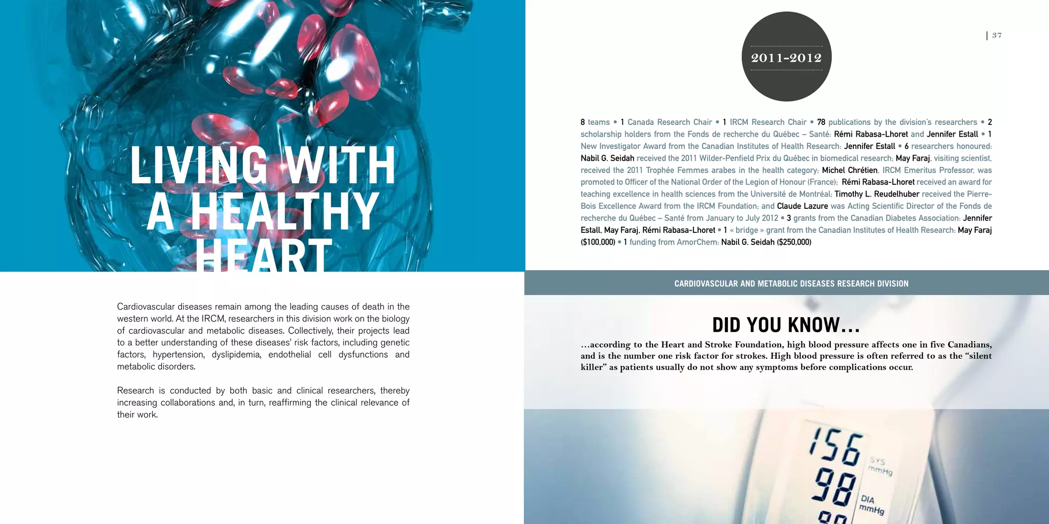 36 | 2011-2012 IRCM ANNUAL REPORT                                                                                                                                                                                        | 37

                                                                                                                                                      2011-2012



                                                                                                     8 teams • 1 Canada Research Chair • 1 IRCM Research Chair • 78 publications by the division’s researchers • 2
                                                                                                     scholarship holders from the Fonds de recherche du Québec – Santé: Rémi Rabasa-Lhoret and Jennifer Estall • 1




                         LIVING WITH
                                                                                                     New Investigator Award from the Canadian Institutes of Health Research: Jennifer Estall • 6 researchers honoured:
                                                                                                     Nabil G. Seidah received the 2011 Wilder-Penfield Prix du Québec in biomedical research; May Faraj, visiting scientist,
                                                                                                     received the 2011 Trophée Femmes arabes in the health category; Michel Chrétien, IRCM Emeritus Professor, was
                                                                                                     promoted to Officer of the National Order of the Legion of Honour (France); Rémi Rabasa-Lhoret received an award for




                          A HEALTHY
                                                                                                     teaching excellence in health sciences from the Université de Montréal; Timothy L. Reudelhuber received the Pierre-
                                                                                                     Bois Excellence Award from the IRCM Foundation; and Claude Lazure was Acting Scientific Director of the Fonds de
                                                                                                     recherche du Québec – Santé from January to July 2012 • 3 grants from the Canadian Diabetes Association: Jennifer
                                                                                                     Estall, May Faraj, Rémi Rabasa-Lhoret • 1 « bridge » grant from the Canadian Institutes of Health Research: May Faraj




                            HEART
                                                                                                     ($100,000) • 1 funding from AmorChem: Nabil G. Seidah ($250,000)



                                                                                                                                Cardiovascular and Metabolic Diseases research division

                     Cardiovascular diseases remain among the leading causes of death in the

                                                                                                                                           DID YOU KNOW…
                     western world. At the IRCM, researchers in this division work on the biology
                     of cardiovascular and metabolic diseases. Collectively, their projects lead
                     to a better understanding of these diseases’ risk factors, including genetic    …according to the Heart and Stroke Foundation, high blood pressure affects one in five Canadians,
                     factors, hypertension, dyslipidemia, endothelial cell dysfunctions and          and is the number one risk factor for strokes. High blood pressure is often referred to as the “silent
                     metabolic disorders.                                                            killer” as patients usually do not show any symptoms before complications occur.

                     Research is conducted by both basic and clinical researchers, thereby
                     increasing collaborations and, in turn, reaffirming the clinical relevance of
                     their work.
 