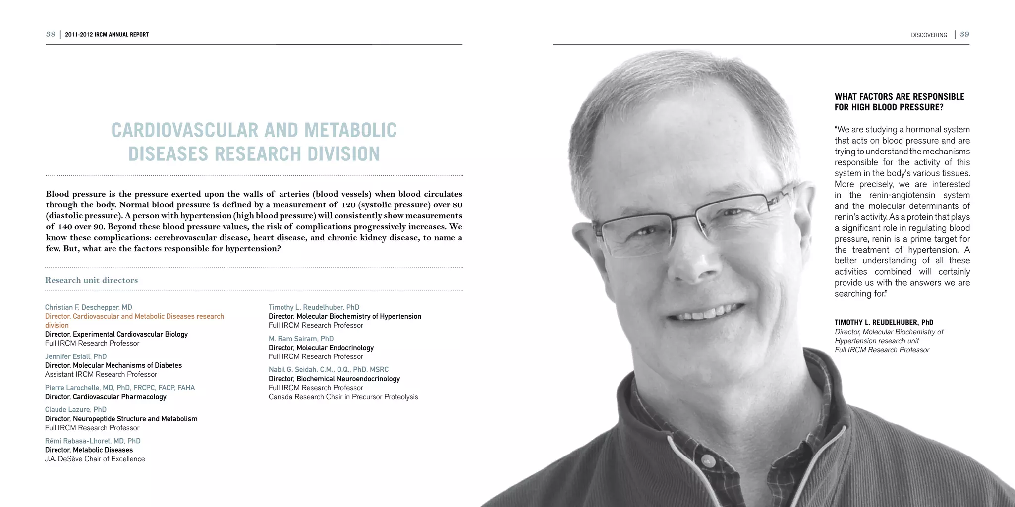 38 | 2011-2012 IRCM ANNUAL REPORT                                                                                                     DISCOVERING   | 39




                                                                                                              WHAT FACTORS ARE RESPONSIBLE
                                                                                                              FOR HIGH BLOOD PRESSURE?

                    Cardiovascular and Metabolic                                                              “We are studying a hormonal system
                                                                                                              that acts on blood pressure and are
                      Diseases research division                                                              trying to understand the mechanisms
                                                                                                              responsible for the activity of this
                                                                                                              system in the body’s various tissues.
                                                                                                              More precisely, we are interested
Blood pressure is the pressure exerted upon the walls of arteries (blood vessels) when blood circulates       in the renin-angiotensin system
through the body. Normal blood pressure is defined by a measurement of 120 (systolic pressure) over 80        and the molecular determinants of
(diastolic pressure). A person with hypertension (high blood pressure) will consistently show measurements    renin’s activity. As a protein that plays
of 140 over 90. Beyond these blood pressure values, the risk of complications progressively increases. We     a significant role in regulating blood
know these complications: cerebrovascular disease, heart disease, and chronic kidney disease, to name a       pressure, renin is a prime target for
few. But, what are the factors responsible for hypertension?                                                  the treatment of hypertension. A
                                                                                                              better understanding of all these
                                                                                                              activities combined will certainly
Research unit directors                                                                                       provide us with the answers we are
                                                                                                              searching for.”
Christian F. Deschepper, MD                                Timothy L. Reudelhuber, PhD
Director, Cardiovascular and Metabolic Diseases research   Director, Molecular Biochemistry of Hypertension
division                                                   Full IRCM Research Professor                       TIMOTHY L. REUDELHUBER, PhD
Director, Experimental Cardiovascular Biology                                                                 Director, Molecular Biochemistry of
                                                           M. Ram Sairam, PhD                                 Hypertension research unit
Full IRCM Research Professor
                                                           Director, Molecular Endocrinology                  Full IRCM Research Professor
Jennifer Estall, PhD                                       Full IRCM Research Professor
Director, Molecular Mechanisms of Diabetes
                                                           Nabil G. Seidah, C.M., O.Q., PhD, MSRC
Assistant IRCM Research Professor
                                                           Director, Biochemical Neuroendocrinology
Pierre Larochelle, MD, PhD, FRCPC, FACP, FAHA              Full IRCM Research Professor
Director, Cardiovascular Pharmacology                      Canada Research Chair in Precursor Proteolysis
Claude Lazure, PhD
Director, Neuropeptide Structure and Metabolism
Full IRCM Research Professor
Rémi Rabasa-Lhoret, MD, PhD
Director, Metabolic Diseases
J.A. DeSève Chair of Excellence
 