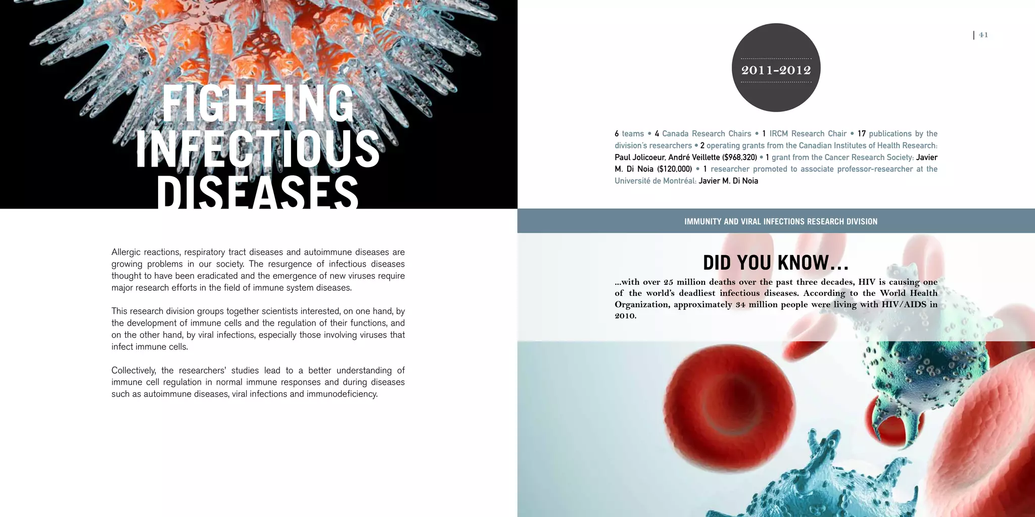 40 | 2011-2012 IRCM ANNUAL REPORT                                                                                                                                                                     | 41


                                                                                                                                          2011-2012


                            FIGHTING
                           INFECTIOUS
                                                                                                      6 teams • 4 Canada Research Chairs • 1 IRCM Research Chair • 17 publications by the
                                                                                                      division’s researchers • 2 operating grants from the Canadian Institutes of Health Research:
                                                                                                      Paul Jolicoeur, André Veillette ($968,320) • 1 grant from the Cancer Research Society: Javier




                            DISEASES
                                                                                                      M. Di Noia ($120,000) • 1 researcher promoted to associate professor-researcher at the
                                                                                                      Université de Montréal: Javier M. Di Noia



                                                                                                                          Immunity and Viral Infections research division


                    Allergic reactions, respiratory tract diseases and autoimmune diseases are
                    growing problems in our society. The resurgence of infectious diseases
                    thought to have been eradicated and the emergence of new viruses require
                                                                                                                               DID YOU KNOW…
                                                                                                      ...with over 25 million deaths over the past three decades, HIV is causing one
                    major research efforts in the field of immune system diseases.
                                                                                                      of the world’s deadliest infectious diseases. According to the World Health
                                                                                                      Organization, approximately 34 million people were living with HIV/AIDS in
                    This research division groups together scientists interested, on one hand, by     2010.
                    the development of immune cells and the regulation of their functions, and
                    on the other hand, by viral infections, especially those involving viruses that
                    infect immune cells.

                    Collectively, the researchers’ studies lead to a better understanding of
                    immune cell regulation in normal immune responses and during diseases
                    such as autoimmune diseases, viral infections and immunodeficiency.
 