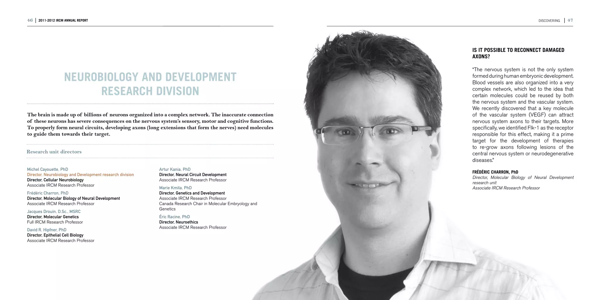 46 | 2011-2012 IRCM ANNUAL REPORT                                                                                                              DISCOVERING   | 47




                                                                                                               IS IT POSSIBLE TO RECONNECT DAMAGED
                                                                                                               AXONS?

                                                                                                               “The nervous system is not the only system
                   Neurobiology and Development                                                                formed during human embryonic development.
                                                                                                               Blood vessels are also organized into a very

                         research division                                                                     complex network, which led to the idea that
                                                                                                               certain molecules could be reused by both
                                                                                                               the nervous system and the vascular system.
                                                                                                               We recently discovered that a key molecule
The brain is made up of billions of neurons organized into a complex network. The inaccurate connection        of the vascular system (VEGF) can attract
of these neurons has severe consequences on the nervous system’s sensory, motor and cognitive functions.       nervous system axons to their targets. More
To properly form neural circuits, developing axons (long extensions that form the nerves) need molecules       specifically, we identified Flk-1 as the receptor
to guide them towards their target.                                                                            responsible for this effect, making it a prime
                                                                                                               target for the development of therapies
                                                                                                               to re-grow axons following lesions of the
Research unit directors                                                                                        central nervous system or neurodegenerative
                                                                                                               diseases.”
Michel Cayouette, PhD                                      Artur Kania, PhD
                                                                                                               FRÉDÉRIC CHARRON, PhD
Director, Neurobiology and Development research division   Director, Neural Circuit Development
                                                                                                               Director, Molecular Biology of Neural Development
Director, Cellular Neurobiology                            Associate IRCM Research Professor
                                                                                                               research unit
Associate IRCM Research Professor
                                                           Marie Kmita, PhD                                    Associate IRCM Research Professor
Frédéric Charron, PhD                                      Director, Genetics and Development
Director, Molecular Biology of Neural Development          Associate IRCM Research Professor
Associate IRCM Research Professor                          Canada Research Chair in Molecular Embryology and
                                                           Genetics
Jacques Drouin, D.Sc., MSRC
Director, Molecular Genetics                               Éric Racine, PhD
Full IRCM Research Professor                               Director, Neuroethics
                                                           Associate IRCM Research Professor
David R. Hipfner, PhD
Director, Epithelial Cell Biology
Associate IRCM Research Professor
 