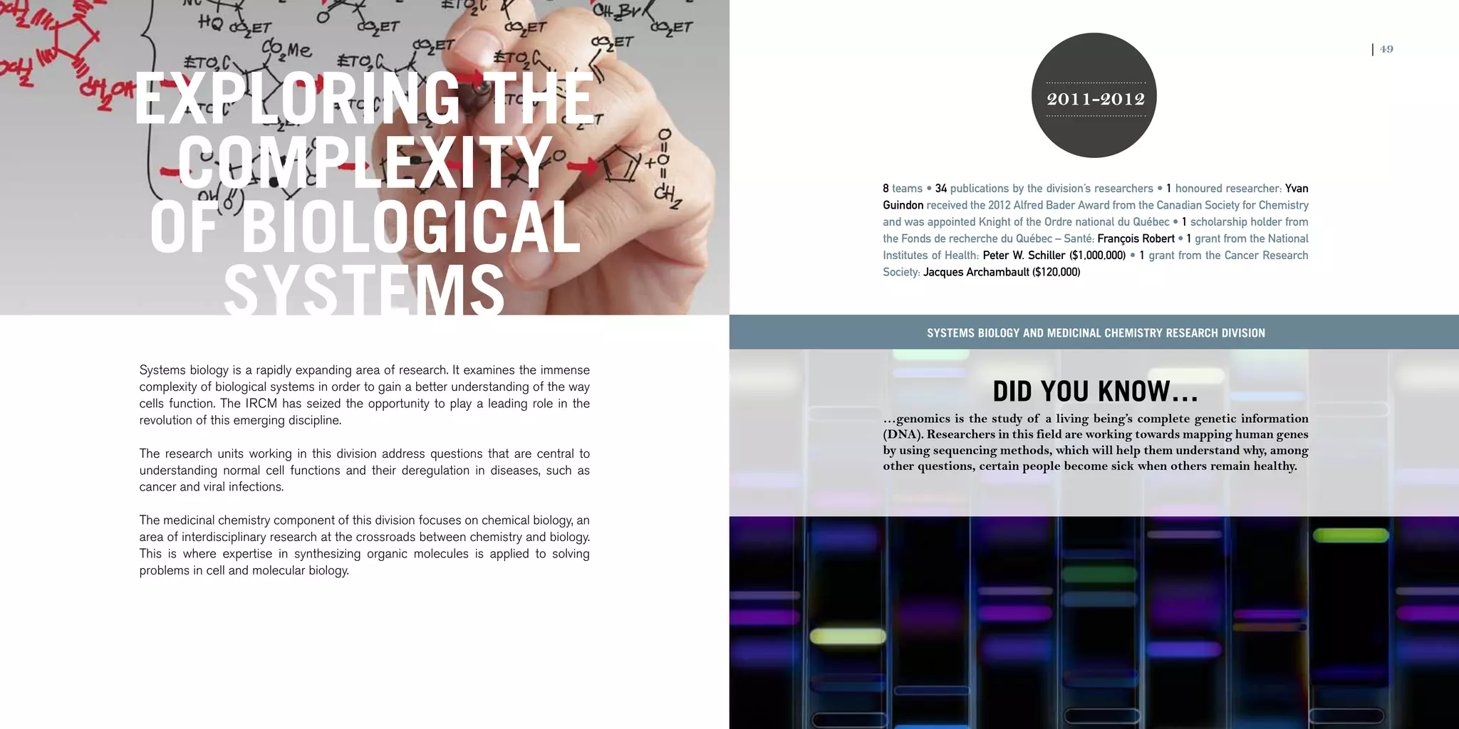 48 | 2011-2012 IRCM ANNUAL REPORT                                                                                                                                                               | 49




              EXPLORING THE                                                                                                            2011-2012


               COMPLEXITY                                                                             8 teams • 34 publications by the division’s researchers • 1 honoured researcher: Yvan




              OF BIOLOGICAL
                                                                                                      Guindon received the 2012 Alfred Bader Award from the Canadian Society for Chemistry
                                                                                                      and was appointed Knight of the Ordre national du Québec • 1 scholarship holder from
                                                                                                      the Fonds de recherche du Québec – Santé: François Robert • 1 grant from the National




                SYSTEMS
                                                                                                      Institutes of Health: Peter W. Schiller ($1,000,000) • 1 grant from the Cancer Research
                                                                                                      Society: Jacques Archambault ($120,000)




                                                                                                              Systems Biology and Medicinal Chemistry research division


                Systems biology is a rapidly expanding area of research. It examines the immense
                complexity of biological systems in order to gain a better understanding of the way
                cells function. The IRCM has seized the opportunity to play a leading role in the                           DID YOU KNOW…
                revolution of this emerging discipline.                                               …genomics is the study of a living being’s complete genetic information
                                                                                                      (DNA). Researchers in this field are working towards mapping human genes
                The research units working in this division address questions that are central to     by using sequencing methods, which will help them understand why, among
                understanding normal cell functions and their deregulation in diseases, such as       other questions, certain people become sick when others remain healthy.
                cancer and viral infections.

                The medicinal chemistry component of this division focuses on chemical biology, an
                area of interdisciplinary research at the crossroads between chemistry and biology.
                This is where expertise in synthesizing organic molecules is applied to solving
                problems in cell and molecular biology.
 