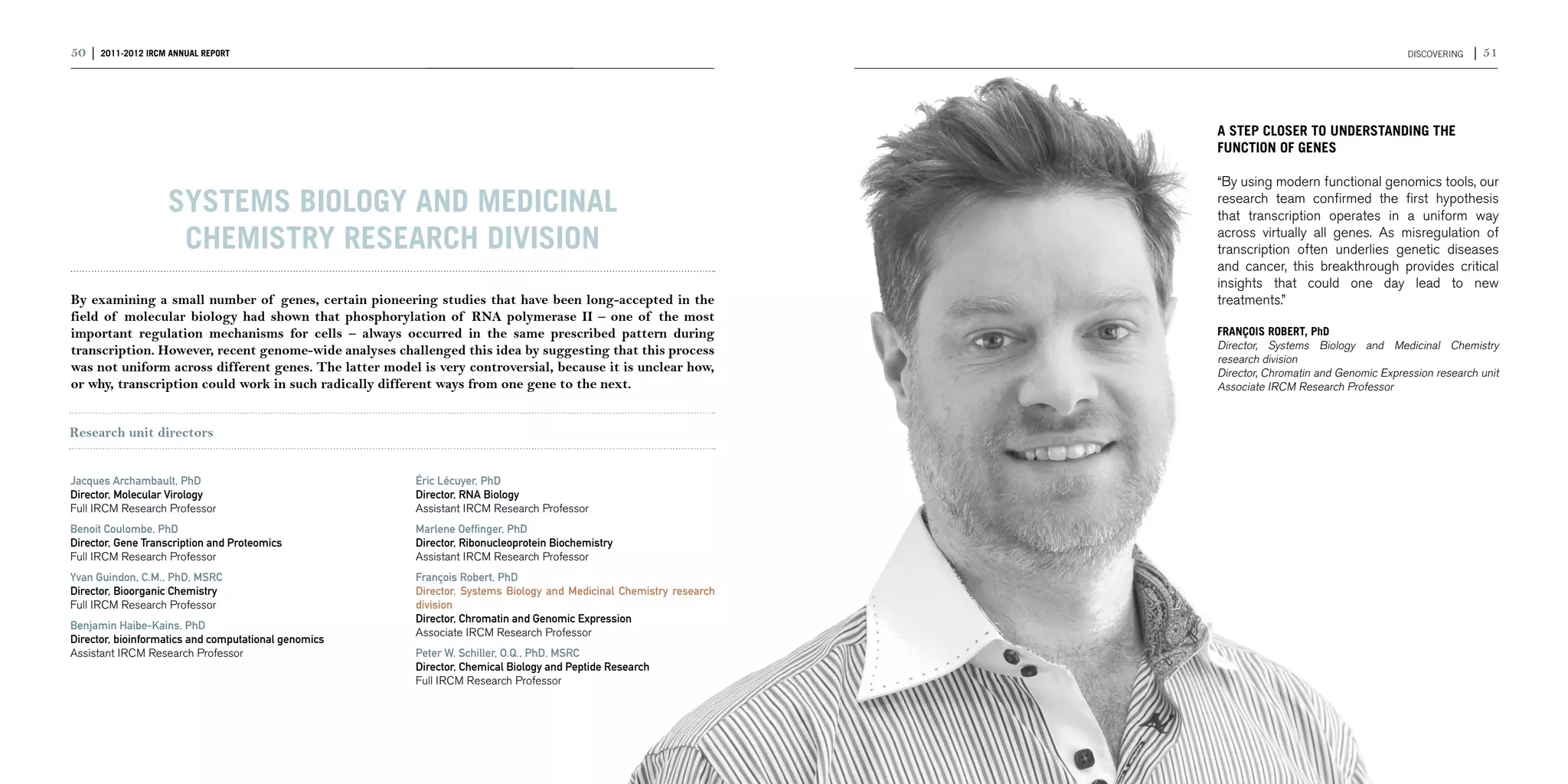 50 | 2011-2012 IRCM ANNUAL REPORT                                                                                                                         DISCOVERING   | 51




                                                                                                                     A STEP CLOSER TO UNDERSTANDING THE
                                                                                                                     FUNCTION OF GENES

                                                                                                                     “By using modern functional genomics tools, our
                    Systems Biology and Medicinal                                                                    research team confirmed the first hypothesis
                                                                                                                     that transcription operates in a uniform way

                     Chemistry research division                                                                     across virtually all genes. As misregulation of
                                                                                                                     transcription often underlies genetic diseases
                                                                                                                     and cancer, this breakthrough provides critical
                                                                                                                     insights that could one day lead to new
By examining a small number of genes, certain pioneering studies that have been long-accepted in the                 treatments.”
field of molecular biology had shown that phosphorylation of RNA polymerase II – one of the most
important regulation mechanisms for cells – always occurred in the same prescribed pattern during                    FRANÇOIS ROBERT, PhD
transcription. However, recent genome-wide analyses challenged this idea by suggesting that this process             Director, Systems Biology and Medicinal Chemistry
                                                                                                                     research division
was not uniform across different genes. The latter model is very controversial, because it is unclear how,           Director, Chromatin and Genomic Expression research unit
or why, transcription could work in such radically different ways from one gene to the next.                         Associate IRCM Research Professor


Research unit directors


Jacques Archambault, PhD                                Éric Lécuyer, PhD
Director, Molecular Virology                            Director, RNA Biology
Full IRCM Research Professor                            Assistant IRCM Research Professor
Benoit Coulombe, PhD                                    Marlene Oeffinger, PhD
Director, Gene Transcription and Proteomics             Director, Ribonucleoprotein Biochemistry
Full IRCM Research Professor                            Assistant IRCM Research Professor
Yvan Guindon, C.M., PhD, MSRC                           François Robert, PhD
Director, Bioorganic Chemistry                          Director, Systems Biology and Medicinal Chemistry research
Full IRCM Research Professor                            division
                                                        Director, Chromatin and Genomic Expression
Benjamin Haibe-Kains, PhD
                                                        Associate IRCM Research Professor
Director, bioinformatics and computational genomics
Assistant IRCM Research Professor                       Peter W. Schiller, O.Q., PhD, MSRC
                                                        Director, Chemical Biology and Peptide Research
                                                        Full IRCM Research Professor
 