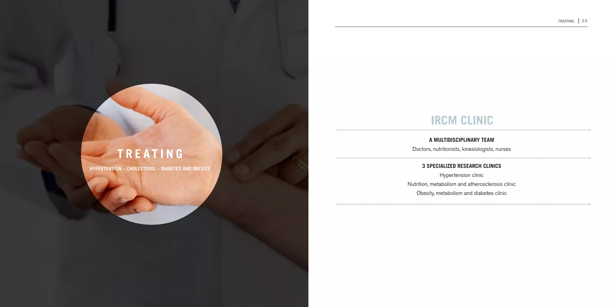 52 | 2011-2012 IRCM ANNUAL REPORT                                                                                                      TREATING   | 53




                                                                                              IRCM CLINIC
                                                                                             A multidisciplinary team
                                                                                      Doctors, nutritionists, kinesiologists, nurses
                                           T R E AT I N G
                                hypertension – cholestErol – DIABETES AND OBESITY
                                                                                          3 specialized research clinics
                                                                                                  Hypertension clinic
                                                                                    Nutrition, metabolism and atherosclerosis clinic
                                                                                       Obesity, metabolism and diabetes clinic
 