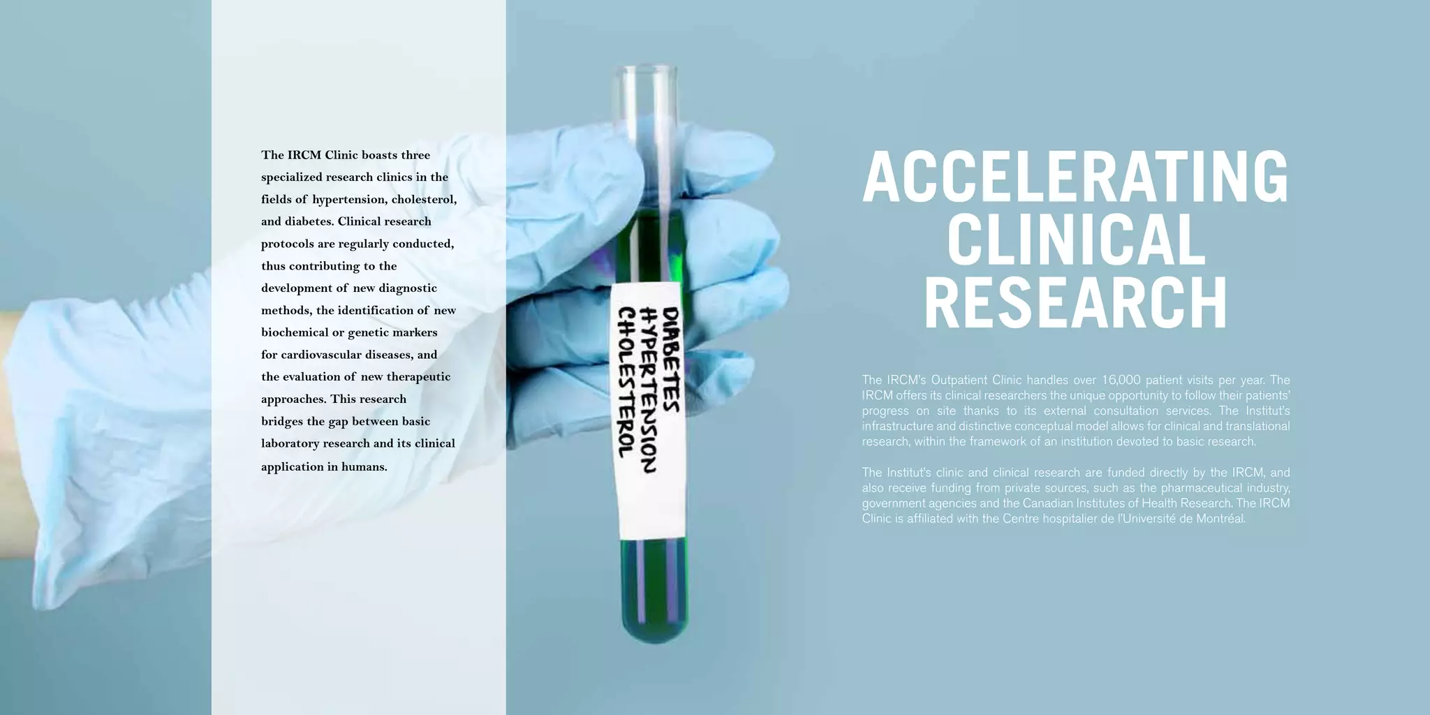 54 | 2011-2012 IRCM ANNUAL REPORT                                                                                                                                  | 55




                                                                           ACCELERATING
                                    The IRCM Clinic boasts three
                                    specialized research clinics in the
                                    fields of hypertension, cholesterol,



                                                                              CLINICAL
                                    and diabetes. Clinical research
                                    protocols are regularly conducted,
                                    thus contributing to the



                                                                             RESEARCH
                                    development of new diagnostic
                                    methods, the identification of new
                                    biochemical or genetic markers
                                    for cardiovascular diseases, and
                                    the evaluation of new therapeutic      The IRCM’s Outpatient Clinic handles over 16,000 patient visits per year. The
                                    approaches. This research              IRCM offers its clinical researchers the unique opportunity to follow their patients’
                                                                           progress on site thanks to its external consultation services. The Institut’s
                                    bridges the gap between basic          infrastructure and distinctive conceptual model allows for clinical and translational
                                    laboratory research and its clinical   research, within the framework of an institution devoted to basic research.
                                    application in humans.                 The Institut’s clinic and clinical research are funded directly by the IRCM, and
                                                                           also receive funding from private sources, such as the pharmaceutical industry,
                                                                           government agencies and the Canadian Institutes of Health Research. The IRCM
                                                                           Clinic is affiliated with the Centre hospitalier de l’Université de Montréal.
 