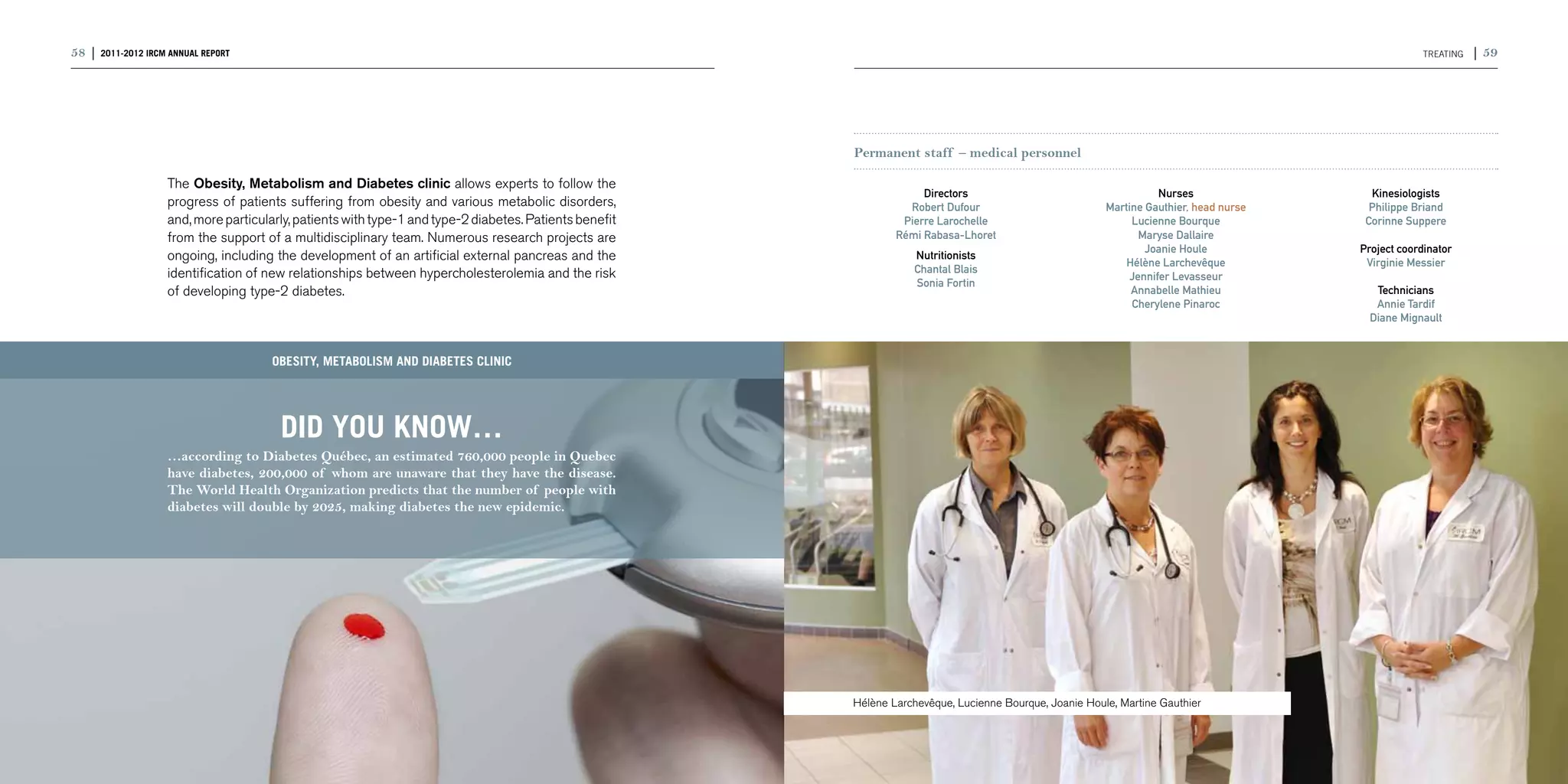 58 | 2011-2012 IRCM ANNUAL REPORT                                                                                                                                                                     TReating   | 59




                                                                                                         Permanent staff – medical personnel

                    The Obesity, Metabolism and Diabetes clinic allows experts to follow the
                                                                                                                      Directors                                     Nurses                 Kinesiologists
                    progress of patients suffering from obesity and various metabolic disorders,                   Robert Dufour                          Martine Gauthier, head nurse     Philippe Briand
                    and, more particularly, patients with type-1 and type-2 diabetes. Patients benefit            Pierre Larochelle                            Lucienne Bourque           Corinne Suppere
                    from the support of a multidisciplinary team. Numerous research projects are                 Rémi Rabasa-Lhoret                             Maryse Dallaire
                                                                                                                                                                  Joanie Houle           Project coordinator
                    ongoing, including the development of an artificial external pancreas and the                   Nutritionists
                                                                                                                                                              Hélène Larchevêque          Virginie Messier
                    identification of new relationships between hypercholesterolemia and the risk                   Chantal Blais
                                                                                                                                                              Jennifer Levasseur
                                                                                                                    Sonia Fortin
                    of developing type-2 diabetes.                                                                                                             Annabelle Mathieu            Technicians
                                                                                                                                                               Cherylene Pinaroc            Annie Tardif
                                                                                                                                                                                           Diane Mignault


                                       Obesity, metabolism and diabetes clinic




                                        DID YOU KNOW…
                    …according to Diabetes Québec, an estimated 760,000 people in Quebec
                    have diabetes, 200,000 of whom are unaware that they have the disease.
                    The World Health Organization predicts that the number of people with
                    diabetes will double by 2025, making diabetes the new epidemic.




                                                                                                         Hélène Larchevêque, Lucienne Bourque, Joanie Houle, Martine Gauthier
 