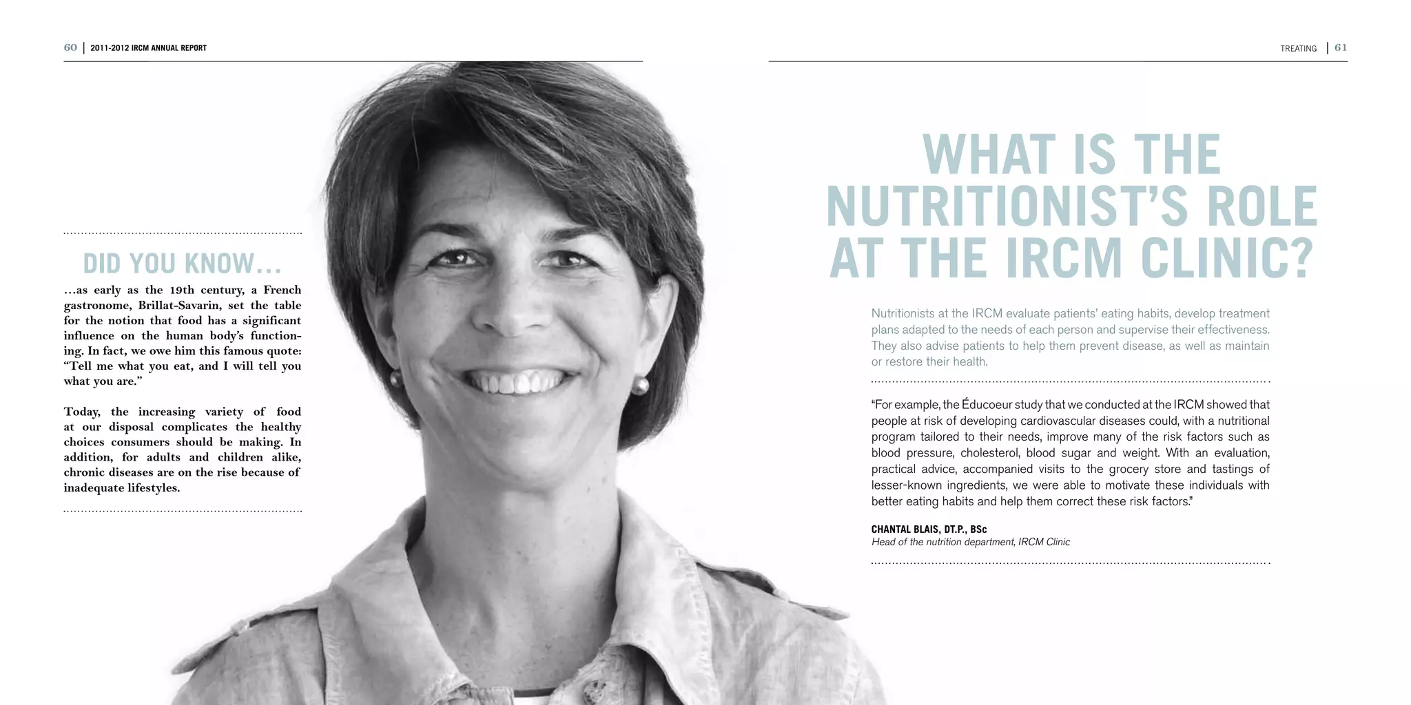 60 | 2011-2012 IRCM ANNUAL REPORT                                                                                               TReating   | 61




                                                  What is the
                                              nutritionist’s role
    DID YOU KNOW…
…as early as the 19th century, a French
                                              at the IRCM Clinic?
gastronome, Brillat-Savarin, set the table
                                               Nutritionists at the IRCM evaluate patients’ eating habits, develop treatment
for the notion that food has a significant
influence on the human body’s function-        plans adapted to the needs of each person and supervise their effectiveness.
ing. In fact, we owe him this famous quote:    They also advise patients to help them prevent disease, as well as maintain
“Tell me what you eat, and I will tell you     or restore their health.
what you are.”
                                               “For example, the Éducoeur study that we conducted at the IRCM showed that
Today, the increasing variety of food
at our disposal complicates the healthy        people at risk of developing cardiovascular diseases could, with a nutritional
choices consumers should be making. In         program tailored to their needs, improve many of the risk factors such as
addition, for adults and children alike,       blood pressure, cholesterol, blood sugar and weight. With an evaluation,
chronic diseases are on the rise because of    practical advice, accompanied visits to the grocery store and tastings of
inadequate lifestyles.                         lesser-known ingredients, we were able to motivate these individuals with
                                               better eating habits and help them correct these risk factors.”

                                               CHANTAL BLAIS, Dt.P., BSc
                                               Head of the nutrition department, IRCM Clinic
 