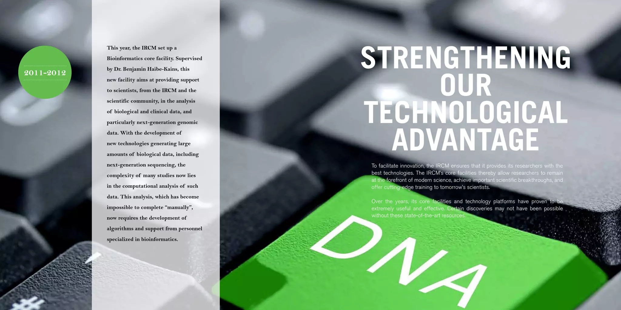 64 | 2011-2012 IRCM ANNUAL REPORT                                                                                                                                     | 65




                                                                               STRENGTHENING
                                    This year, the IRCM set up a
                                    Bioinformatics core facility. Supervised
                                    by Dr. Benjamin Haibe-Kains, this



                                                                                    OUR
2011-2012
                                    new facility aims at providing support
                                    to scientists, from the IRCM and the




                                                                               TECHNOLOGICAL
                                    scientific community, in the analysis
                                    of biological and clinical data, and
                                    particularly next-generation genomic



                                                                                 ADVANTAGE
                                    data. With the development of
                                    new technologies generating large
                                    amounts of biological data, including
                                    next-generation sequencing, the            To facilitate innovation, the IRCM ensures that it provides its researchers with the
                                    complexity of many studies now lies        best technologies. The IRCM’s core facilities thereby allow researchers to remain
                                                                               at the forefront of modern science, achieve important scientific breakthroughs, and
                                    in the computational analysis of such      offer cutting-edge training to tomorrow’s scientists.
                                    data. This analysis, which has become
                                                                               Over the years, its core facilities and technology platforms have proven to be
                                    impossible to complete “manually”,         extremely useful and effective. Certain discoveries may not have been possible
                                    now requires the development of            without these state-of-the-art resources.

                                    algorithms and support from personnel
                                    specialized in bioinformatics.
 