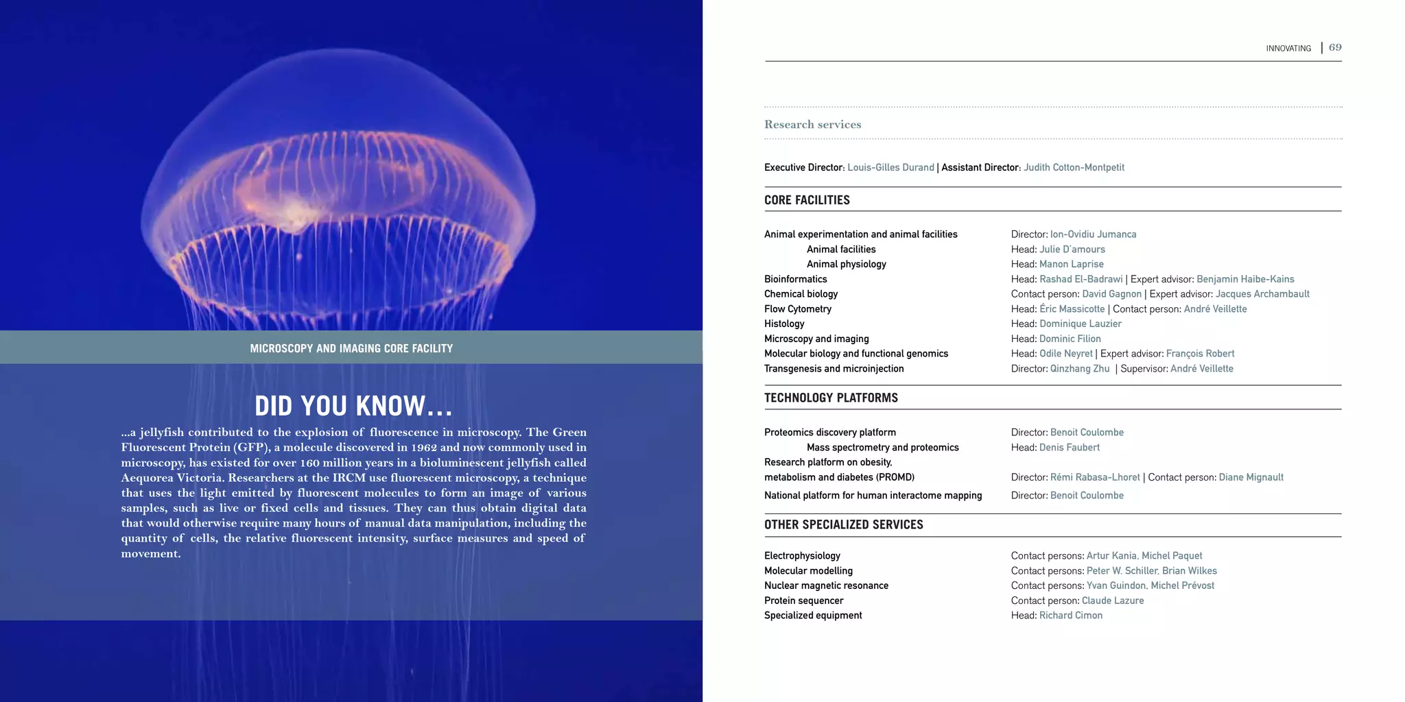68 | 2011-2012 IRCM ANNUAL REPORT                                                                                                                                                                                         INNOVATING   | 69




                                                                                                       Research services


                                                                                                       Executive Director: Louis-Gilles Durand | Assistant Director: Judith Cotton-Montpetit


                                                                                                       Core facilities

                                                                                                       Animal experimentation and animal facilities 	            Director: Ion-Ovidiu Jumanca
                                                                                                       	         Animal facilities 	                             Head: Julie D’amours
                                                                                                       	         Animal physiology 	                             Head: Manon Laprise
                                                                                                       Bioinformatics	                                           Head: Rashad El-Badrawi | Expert advisor: Benjamin Haibe-Kains
                                                                                                       Chemical biology 	                                        Contact person: David Gagnon | Expert advisor: Jacques Archambault
                                                                                                       Flow Cytometry 	                                          Head: Éric Massicotte | Contact person: André Veillette
                                                                                                       Histology 	                                               Head: Dominique Lauzier
                                                                                                       Microscopy and imaging	                                   Head: Dominic Filion
                                     MICROSCOPY AND IMAGING CORE FACILITY                              Molecular biology and functional genomics 	               Head: Odile Neyret | Expert advisor: François Robert
                                                                                                       Transgenesis and microinjection	                          Director: Qinzhang Zhu | Supervisor: André Veillette



                                     DID YOU KNOW…                                                     Technology platforms

             ...a jellyfish contributed to the explosion of fluorescence in microscopy. The Green      Proteomics discovery platform 	                           Director: Benoit Coulombe
             Fluorescent Protein (GFP), a molecule discovered in 1962 and now commonly used in         	        Mass spectrometry and proteomics 	               Head: Denis Faubert
             microscopy, has existed for over 160 million years in a bioluminescent jellyfish called   Research platform on obesity,
             Aequorea Victoria. Researchers at the IRCM use fluorescent microscopy, a technique        metabolism and diabetes (PROMD) 	                         Director: Rémi Rabasa-Lhoret | Contact person: Diane Mignault
             that uses the light emitted by fluorescent molecules to form an image of various          National platform for human interactome mapping 	         Director: Benoit Coulombe
             samples, such as live or fixed cells and tissues. They can thus obtain digital data
             that would otherwise require many hours of manual data manipulation, including the        Other specialized services
             quantity of cells, the relative fluorescent intensity, surface measures and speed of
             movement.                                                                                 Electrophysiology 	                                       Contact persons: Artur Kania, Michel Paquet
                                                                                                       Molecular modelling 	                                     Contact persons: Peter W. Schiller, Brian Wilkes
                                                                                                       Nuclear magnetic resonance 	                              Contact persons: Yvan Guindon, Michel Prévost
                                                                                                       Protein sequencer 	                                       Contact person: Claude Lazure
                                                                                                       Specialized equipment 	                                   Head: Richard Cimon
 