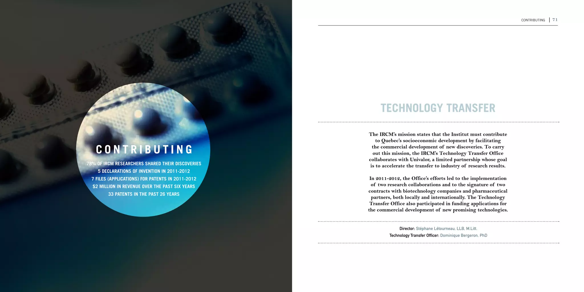 70 | 2011-2012 IRCM ANNUAL REPORT                                                                                                                         CONTRIBUting   | 71




                                                                                             Technology Transfer

                                                                                        The IRCM’s mission states that the Institut must contribute
                                                                                            to Quebec’s socioeconomic development by facilitating

                                       CONTRIBUTING                                       the commercial development of new discoveries. To carry
                                                                                          out this mission, the IRCM’s Technology Transfer Office
                                                                                        collaborates with Univalor, a limited partnership whose goal
                                    78% of IRCM researchers shared their discoveries     is to accelerate the transfer to industry of research results.
                                        5 declarations of invention in 2011-2012
                                      7 files (applications) for patents in 2011-2012    In 2011-2012, the Office’s efforts led to the implementation
                                      $2 million in revenue over the past six years       of two research collaborations and to the signature of two
                                                                                        contracts with biotechnology companies and pharmaceutical
                                             33 patents in the past 26 years
                                                                                          partners, both locally and internationally. The Technology
                                                                                         Transfer Office also participated in funding applications for
                                                                                        the commercial development of new promising technologies.


                                                                                                      Director: Stéphane Létourneau, LLB, M.Litt.
                                                                                                 Technology Transfer Officer: Dominique Bergeron, PhD
 