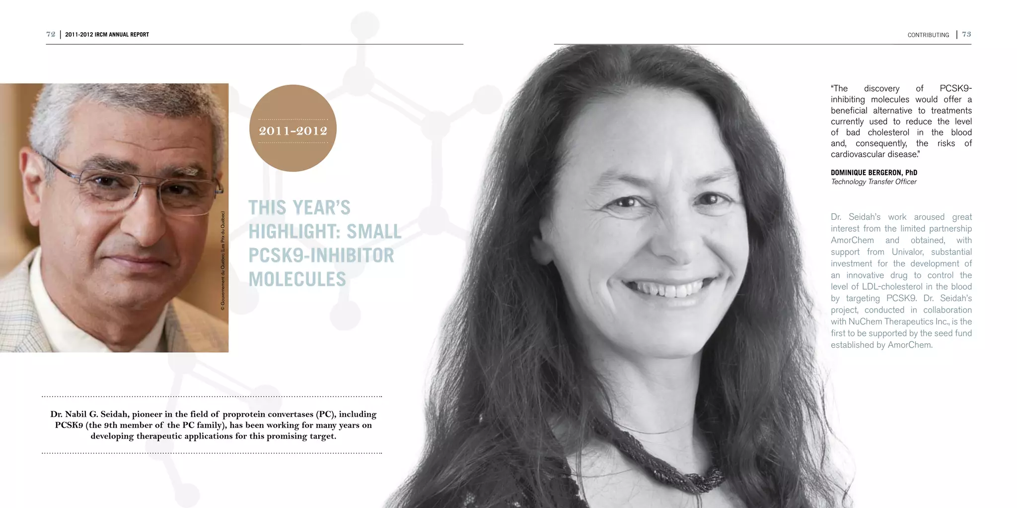 72 | 2011-2012 IRCM ANNUAL REPORT                                                                                                      CONTRIBUTING   | 73




                                                                                                               “The      discovery    of    PCSK9-
                                                                                                               inhibiting molecules would offer a
                                                                                                               beneficial alternative to treatments
                                                                                                               currently used to reduce the level
                                                                                             2011-2012         of bad cholesterol in the blood
                                                                                                               and, consequently, the risks of
                                                                                                               cardiovascular disease.”
                                                                                                               DOMINIQUE BERGERON, PhD
                                                                                                               Technology Transfer Officer




                                            © Gouvernement du Québec (Les Prix du Québec)
                                                                                            This year’s        Dr. Seidah’s work aroused great

                                                                                            highlight: small   interest from the limited partnership
                                                                                                               AmorChem and obtained, with

                                                                                            PCSK9-inhibitor    support from Univalor, substantial
                                                                                                               investment for the development of

                                                                                            molecules          an innovative drug to control the
                                                                                                               level of LDL-cholesterol in the blood
                                                                                                               by targeting PCSK9. Dr. Seidah’s
                                                                                                               project, conducted in collaboration
                                                                                                               with NuChem Therapeutics Inc., is the
                                                                                                               first to be supported by the seed fund
                                                                                                               established by AmorChem.




 Dr. Nabil G. Seidah, pioneer in the field of proprotein convertases (PC), including
  PCSK9 (the 9th member of the PC family), has been working for many years on
           developing therapeutic applications for this promising target.
 