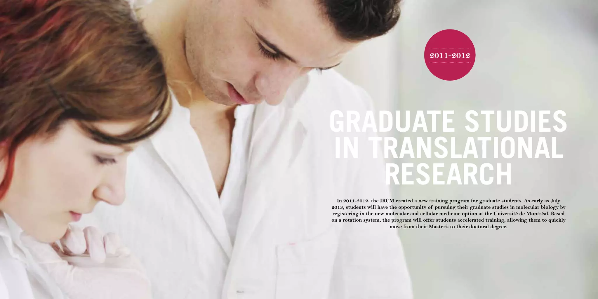 76 | 2011-2012 IRCM ANNUAL REPORT                                                                                                     | 77




                                                                             2011-2012




                                    GRADUATE STUDIES
                                    IN TRANSLATIONAL
                                        RESEARCH
                                      In 2011-2012, the IRCM created a new training program for graduate students. As early as July
                                    2013, students will have the opportunity of pursuing their graduate studies in molecular biology by
                                    registering in the new molecular and cellular medicine option at the Université de Montréal. Based
                                    on a rotation system, the program will offer students accelerated training, allowing them to quickly
                                                             move from their Master’s to their doctoral degree.
 