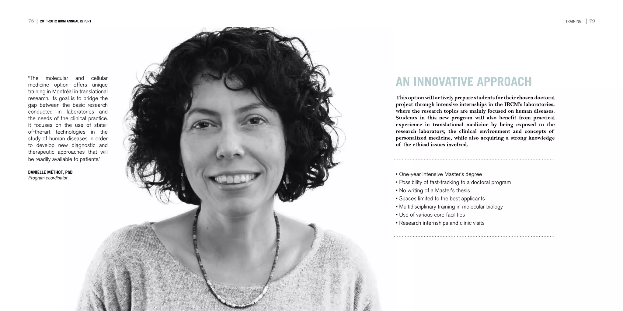 78 | 2011-2012 IRCM ANNUAL REPORT                                                                              TRAINING   | 79




“The molecular and cellular
medicine option offers unique           AN INNOVATIVE APPROACH
training in Montréal in translational
research. Its goal is to bridge the     This option will actively prepare students for their chosen doctoral
gap between the basic research          project through intensive internships in the IRCM’s laboratories,
conducted in laboratories and           where the research topics are mainly focused on human diseases.
the needs of the clinical practice.     Students in this new program will also benefit from practical
It focuses on the use of state-         experience in translational medicine by being exposed to the
of-the-art technologies in the          research laboratory, the clinical environment and concepts of
study of human diseases in order        personalized medicine, while also acquiring a strong knowledge
to develop new diagnostic and           of the ethical issues involved.
therapeutic approaches that will
be readily available to patients.”

DANIELLE MÉTHOT, PhD                    • One-year intensive Master’s degree
Program coordinator
                                        • Possibility of fast-tracking to a doctoral program
                                        • No writing of a Master’s thesis
                                        • Spaces limited to the best applicants
                                        • Multidisciplinary training in molecular biology
                                        • Use of various core facilities
                                        • Research internships and clinic visits
 