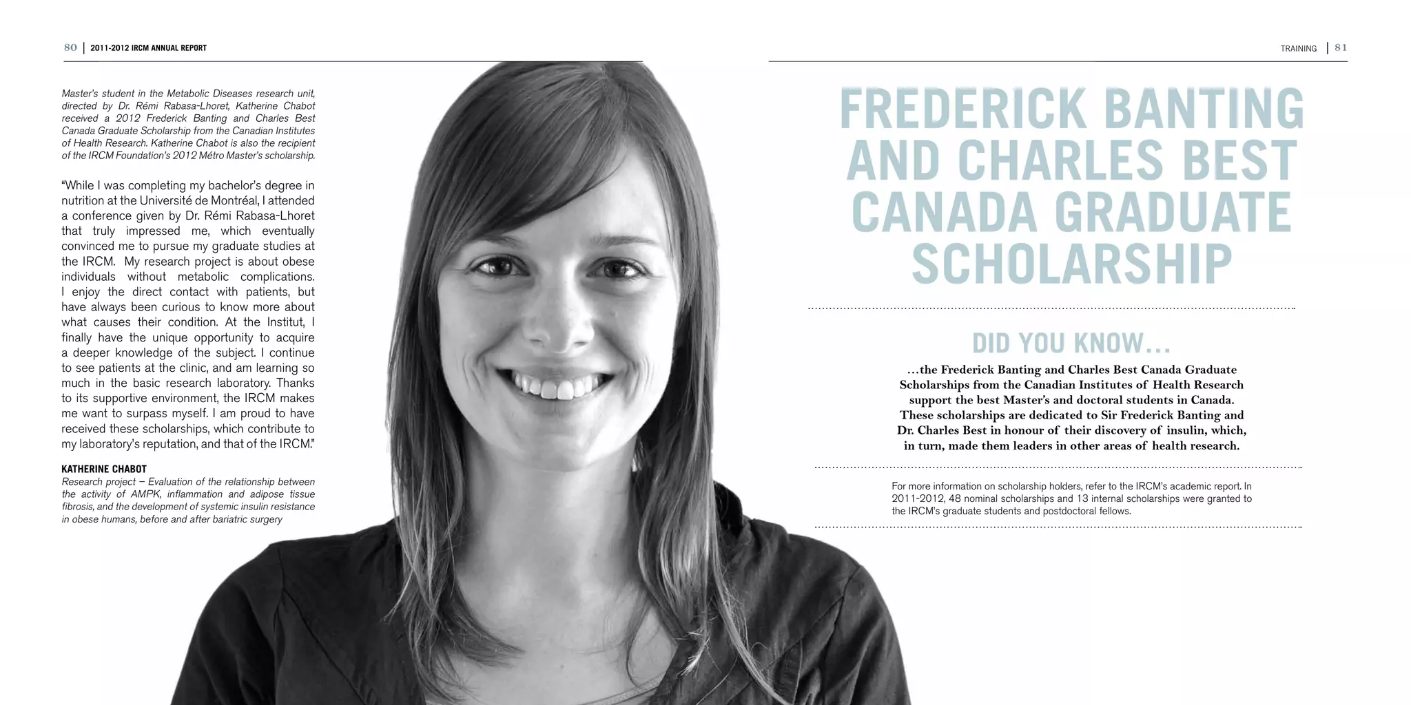 80 | 2011-2012 IRCM ANNUAL REPORT                                                                                                                      TRAINING   | 81




                                                               Frederick Banting
Master’s student in the Metabolic Diseases research unit,
directed by Dr. Rémi Rabasa-Lhoret, Katherine Chabot
received a 2012 Frederick Banting and Charles Best
Canada Graduate Scholarship from the Canadian Institutes



                                                               and Charles Best
of Health Research. Katherine Chabot is also the recipient
of the IRCM Foundation’s 2012 Métro Master’s scholarship.

“While I was completing my bachelor’s degree in
nutrition at the Université de Montréal, I attended
a conference given by Dr. Rémi Rabasa-Lhoret
that truly impressed me, which eventually                      Canada Graduate
                                                                  Scholarship
convinced me to pursue my graduate studies at
the IRCM. My research project is about obese
individuals without metabolic complications.
I enjoy the direct contact with patients, but
have always been curious to know more about
what causes their condition. At the Institut, I
finally have the unique opportunity to acquire
a deeper knowledge of the subject. I continue                                     DID YOU KNOW…
to see patients at the clinic, and am learning so                  …the Frederick Banting and Charles Best Canada Graduate
much in the basic research laboratory. Thanks                    Scholarships from the Canadian Institutes of Health Research
to its supportive environment, the IRCM makes                      support the best Master’s and doctoral students in Canada.
me want to surpass myself. I am proud to have                    These scholarships are dedicated to Sir Frederick Banting and
received these scholarships, which contribute to                 Dr. Charles Best in honour of their discovery of insulin, which,
my laboratory’s reputation, and that of the IRCM.”                in turn, made them leaders in other areas of health research.
KATHERINE CHABOT
Research project – Evaluation of the relationship between       For more information on scholarship holders, refer to the IRCM’s academic report. In
the activity of AMPK, inflammation and adipose tissue           2011-2012, 48 nominal scholarships and 13 internal scholarships were granted to
fibrosis, and the development of systemic insulin resistance    the IRCM’s graduate students and postdoctoral fellows.
in obese humans, before and after bariatric surgery
 