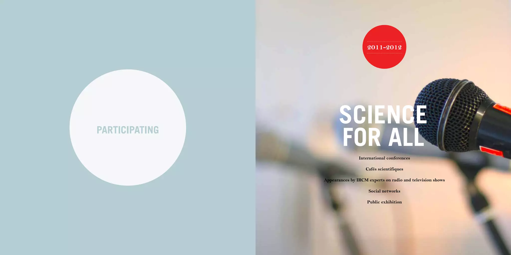 84 | 2011-2012 IRCM ANNUAL REPORT                                                                               | 85




                                                                        2011-2012




                                                          SCIENCE
                                    PARTICIPATING
                                                          FOR ALL
                                                                    International conferences

                                                                       Cafés scientifiques

                                                    Appearances by IRCM experts on radio and television shows

                                                                         Social networks

                                                                        Public exhibition
 