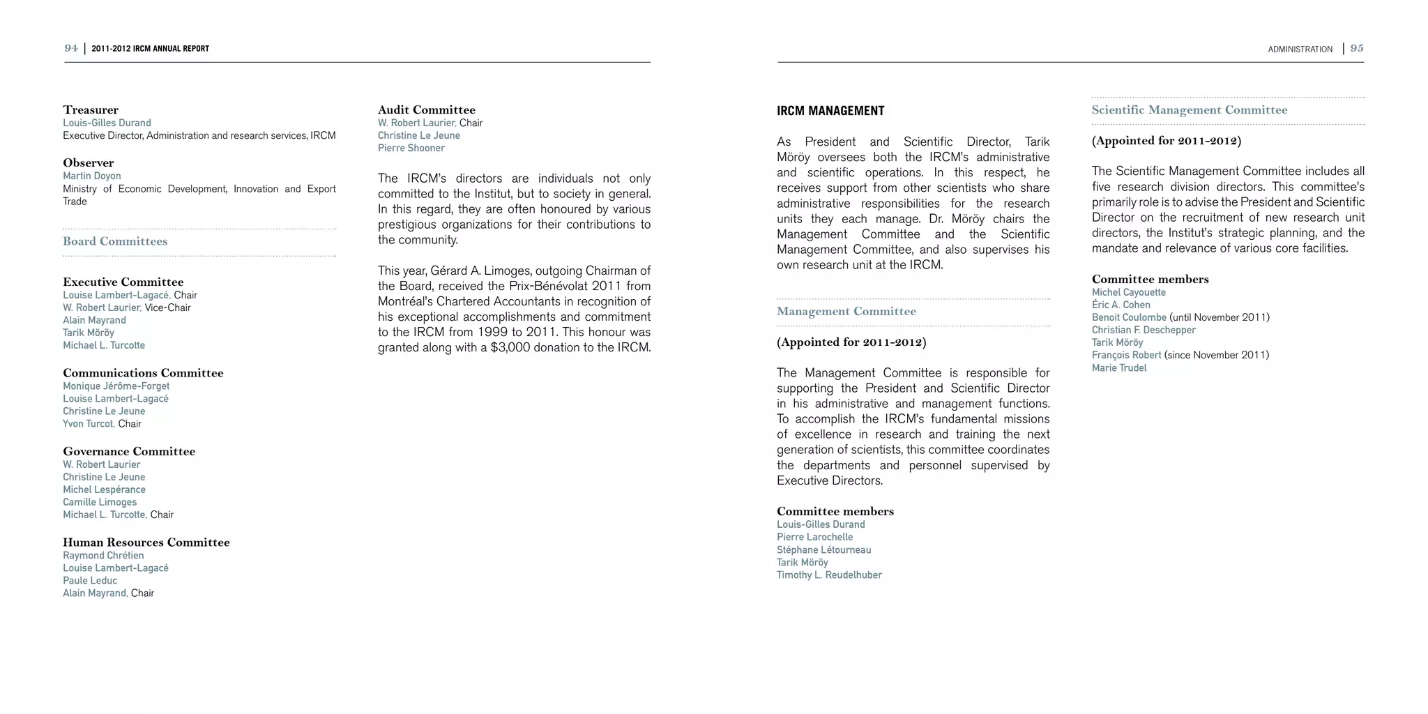 94 | 2011-2012 IRCM ANNUAL REPORT                                                                                                                                                                                   ADMINISTRATION   | 95



Treasurer                                                        Audit Committee                                         IRCM MANAGEMENT                                        Scientific Management Committee
Louis-Gilles Durand                                              W. Robert Laurier, Chair
Executive Director, Administration and research services, IRCM   Christine Le Jeune
                                                                                                                         As President and Scientific Director, Tarik            (Appointed for 2011-2012)
                                                                 Pierre Shooner
Observer                                                                                                                 Möröy oversees both the IRCM’s administrative
Martin Doyon                                                                                                             and scientific operations. In this respect, he         The Scientific Management Committee includes all
                                                                 The IRCM’s directors are individuals not only
Ministry of Economic Development, Innovation and Export                                                                  receives support from other scientists who share       five research division directors. This committee’s
                                                                 committed to the Institut, but to society in general.
Trade                                                                                                                    administrative responsibilities for the research       primarily role is to advise the President and Scientific
                                                                 In this regard, they are often honoured by various
                                                                                                                         units they each manage. Dr. Möröy chairs the           Director on the recruitment of new research unit
                                                                 prestigious organizations for their contributions to
                                                                                                                         Management Committee and the Scientific                directors, the Institut’s strategic planning, and the
Board Committees                                                 the community.
                                                                                                                         Management Committee, and also supervises his          mandate and relevance of various core facilities.
                                                                 This year, Gérard A. Limoges, outgoing Chairman of      own research unit at the IRCM.
Executive Committee                                                                                                                                                             Committee members
                                                                 the Board, received the Prix-Bénévolat 2011 from                                                               Michel Cayouette
Louise Lambert-Lagacé, Chair
W. Robert Laurier, Vice-Chair
                                                                 Montréal’s Chartered Accountants in recognition of                                                             Éric A. Cohen
                                                                 his exceptional accomplishments and commitment          Management Committee                                   Benoit Coulombe (until November 2011)
Alain Mayrand
Tarik Möröy                                                      to the IRCM from 1999 to 2011. This honour was                                                                 Christian F. Deschepper
Michael L. Turcotte                                              granted along with a $3,000 donation to the IRCM.       (Appointed for 2011-2012)                              Tarik Möröy
                                                                                                                                                                                François Robert (since November 2011)
                                                                                                                                                                                Marie Trudel
Communications Committee                                                                                                 The Management Committee is responsible for
Monique Jérôme-Forget                                                                                                    supporting the President and Scientific Director
Louise Lambert-Lagacé
                                                                                                                         in his administrative and management functions.
Christine Le Jeune
Yvon Turcot, Chair                                                                                                       To accomplish the IRCM’s fundamental missions
                                                                                                                         of excellence in research and training the next
Governance Committee                                                                                                     generation of scientists, this committee coordinates
W. Robert Laurier                                                                                                        the departments and personnel supervised by
Christine Le Jeune                                                                                                       Executive Directors.
Michel Lespérance
Camille Limoges
Michael L. Turcotte, Chair                                                                                               Committee members
                                                                                                                         Louis-Gilles Durand
                                                                                                                         Pierre Larochelle
Human Resources Committee
                                                                                                                         Stéphane Létourneau
Raymond Chrétien
                                                                                                                         Tarik Möröy
Louise Lambert-Lagacé
                                                                                                                         Timothy L. Reudelhuber
Paule Leduc
Alain Mayrand, Chair
 
