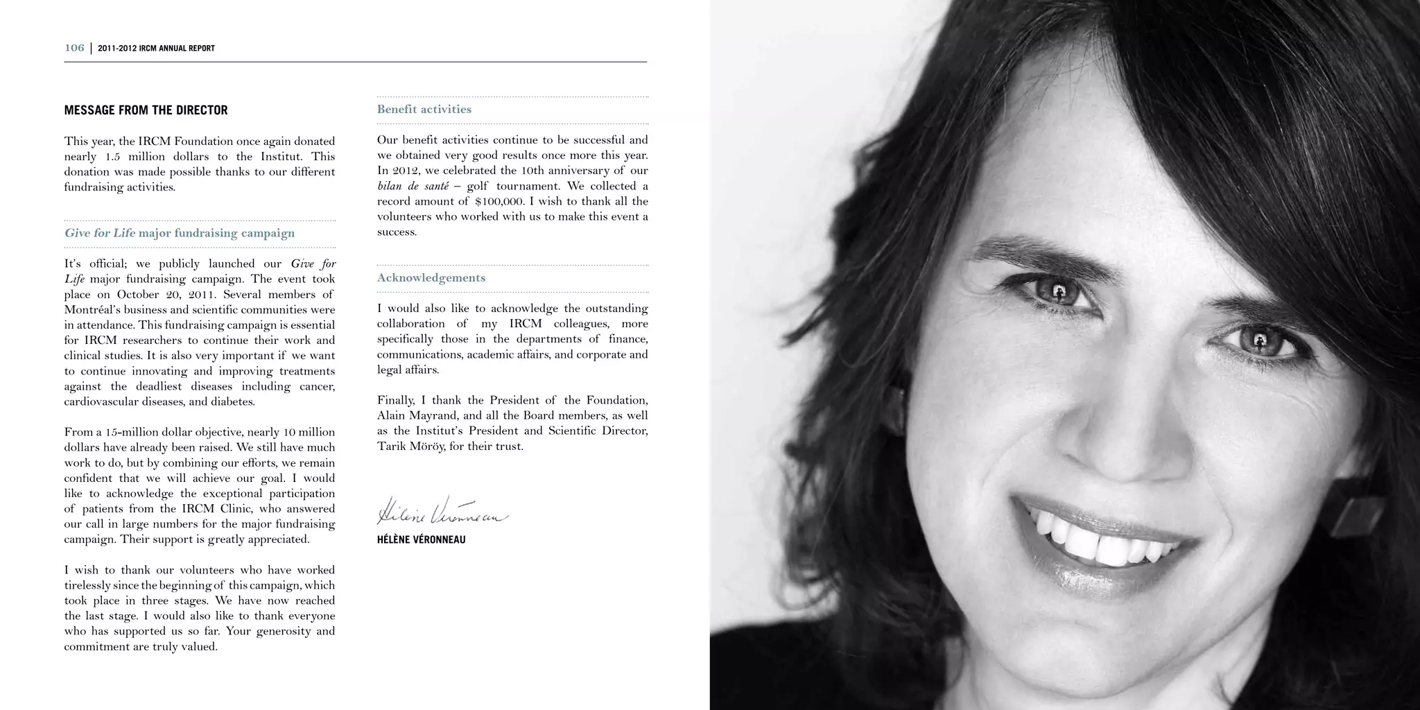 106 | 2011-2012 IRCM ANNUAL REPORT                                                                              | 107



MESSAGE FROM THE DIRECTOR                                Benefit activities

This year, the IRCM Foundation once again donated        Our benefit activities continue to be successful and
nearly 1.5 million dollars to the Institut. This         we obtained very good results once more this year.
donation was made possible thanks to our different       In 2012, we celebrated the 10th anniversary of our
fundraising activities.                                  bilan de santé – golf tournament. We collected a
                                                         record amount of $100,000. I wish to thank all the
                                                         volunteers who worked with us to make this event a
Give for Life major fundraising campaign                 success.

It’s official; we publicly launched our Give for
Life major fundraising campaign. The event took          Acknowledgements
place on October 20, 2011. Several members of
Montréal’s business and scientific communities were      I would also like to acknowledge the outstanding
in attendance. This fundraising campaign is essential    collaboration of my IRCM colleagues, more
for IRCM researchers to continue their work and          specifically those in the departments of finance,
clinical studies. It is also very important if we want   communications, academic affairs, and corporate and
to continue innovating and improving treatments          legal affairs.
against the deadliest diseases including cancer,
cardiovascular diseases, and diabetes.                   Finally, I thank the President of the Foundation,
                                                         Alain Mayrand, and all the Board members, as well
From a 15-million dollar objective, nearly 10 million    as the Institut’s President and Scientific Director,
dollars have already been raised. We still have much     Tarik Möröy, for their trust.
work to do, but by combining our efforts, we remain
confident that we will achieve our goal. I would
like to acknowledge the exceptional participation
of patients from the IRCM Clinic, who answered
our call in large numbers for the major fundraising
campaign. Their support is greatly appreciated.          Hélène Véronneau

I wish to thank our volunteers who have worked
tirelessly since the beginning of this campaign, which
took place in three stages. We have now reached
the last stage. I would also like to thank everyone
who has supported us so far. Your generosity and
commitment are truly valued.
 