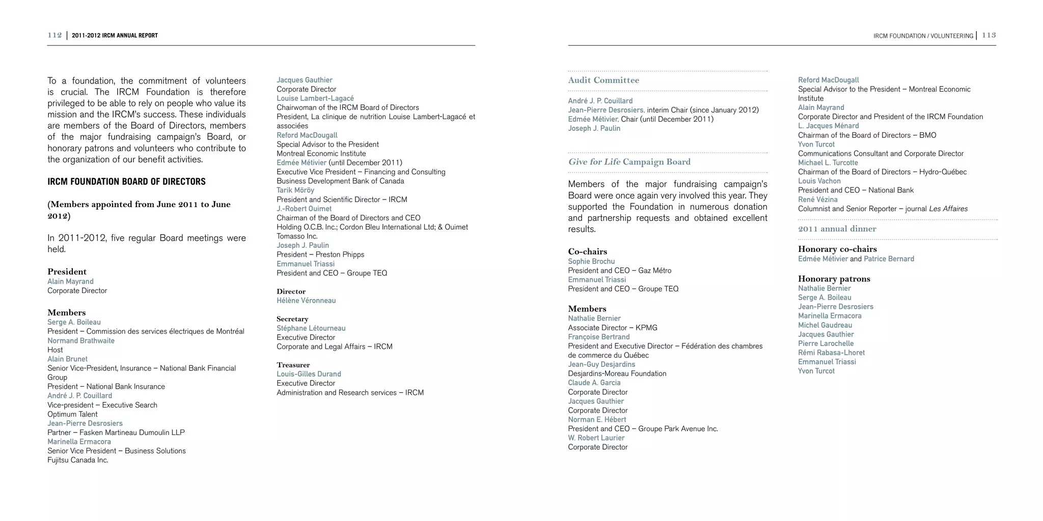 112 | 2011-2012 IRCM ANNUAL REPORT                                                                                                                                                                                 IRCM FOUNDATION / voluntEering |   113



To a foundation, the commitment of volunteers                 Jacques Gauthier                                               Audit Committee                                              Reford MacDougall
is crucial. The IRCM Foundation is therefore                  Corporate Director                                                                                                          Special Advisor to the President – Montreal Economic
                                                              Louise Lambert-Lagacé                                          André J. P. Couillard                                        Institute
privileged to be able to rely on people who value its         Chairwoman of the IRCM Board of Directors                                                                                   Alain Mayrand
                                                                                                                             Jean-Pierre Desrosiers, interim Chair (since January 2012)
mission and the IRCM’s success. These individuals             President, La clinique de nutrition Louise Lambert-Lagacé et   Edmée Métivier, Chair (until December 2011)                  Corporate Director and President of the IRCM Foundation
are members of the Board of Directors, members                associées                                                      Joseph J. Paulin                                             L. Jacques Ménard
of the major fundraising campaign’s Board, or                 Reford MacDougall                                                                                                           Chairman of the Board of Directors – BMO
                                                              Special Advisor to the President                                                                                            Yvon Turcot
honorary patrons and volunteers who contribute to                                                                             
                                                              Montreal Economic Institute                                                                                                 Communications Consultant and Corporate Director
the organization of our benefit activities.                   Edmée Métivier (until December 2011)                           Give for Life Campaign Board                                 Michael L. Turcotte
                                                              Executive Vice President – Financing and Consulting                                                                         Chairman of the Board of Directors – Hydro-Québec
IRCM FOUNDATION BOARD OF DIRECTORS                            Business Development Bank of Canada                            Members of the major fundraising campaign’s                  Louis Vachon
                                                              Tarik Möröy                                                                                                                 President and CEO – National Bank
                                                              President and Scientific Director – IRCM                       Board were once again very involved this year. They          René Vézina
(Members appointed from June 2011 to June                     J.-Robert Ouimet                                               supported the Foundation in numerous donation                Columnist and Senior Reporter – journal Les Affaires
2012)                                                         Chairman of the Board of Directors and CEO                     and partnership requests and obtained excellent
                                                              Holding O.C.B. Inc.; Cordon Bleu International Ltd; & Ouimet   results.                                                     2011 annual dinner
In 2011-2012, five regular Board meetings were                Tomasso Inc.
                                                              Joseph J. Paulin
held.                                                                                                                        Co-chairs                                                    Honorary co-chairs
                                                              President – Preston Phipps
                                                                                                                             Sophie Brochu                                                Edmée Métivier and Patrice Bernard
                                                              Emmanuel Triassi
President                                                     President and CEO – Groupe TEQ                                 President and CEO – Gaz Métro
Alain Mayrand                                                                                                                Emmanuel Triassi                                             Honorary patrons
Corporate Director                                            Director                                                       President and CEO – Groupe TEQ                               Nathalie Bernier
                                                              Hélène Véronneau                                                                                                            Serge A. Boileau
                                                                                                                             Members                                                      Jean-Pierre Desrosiers
Members                                                                                                                                                                                   Marinella Ermacora
Serge A. Boileau                                              Secretary                                                      Nathalie Bernier
                                                              Stéphane Létourneau                                            Associate Director – KPMG                                    Michel Gaudreau
President – Commission des services électriques de Montréal                                                                                                                               Jacques Gauthier
Normand Brathwaite                                            Executive Director                                             Françoise Bertrand
                                                              Corporate and Legal Affairs – IRCM                             President and Executive Director – Fédération des chambres   Pierre Larochelle
Host                                                                                                                                                                                      Rémi Rabasa-Lhoret
Alain Brunet                                                                                                                 de commerce du Québec
                                                              Treasurer                                                      Jean-Guy Desjardins                                          Emmanuel Triassi
Senior Vice-President, Insurance – National Bank Financial                                                                                                                                Yvon Turcot
Group                                                         Louis-Gilles Durand                                            Desjardins-Moreau Foundation
President – National Bank Insurance                           Executive Director                                             Claude A. Garcia
André J. P. Couillard                                         Administration and Research services – IRCM                    Corporate Director
Vice-president – Executive Search                                                                                            Jacques Gauthier
Optimum Talent                                                                                                               Corporate Director
Jean-Pierre Desrosiers                                                                                                       Norman E. Hébert
Partner – Fasken Martineau Dumoulin LLP                                                                                      President and CEO – Groupe Park Avenue Inc.
Marinella Ermacora                                                                                                           W. Robert Laurier
Senior Vice President – Business Solutions                                                                                   Corporate Director
Fujitsu Canada Inc.
 