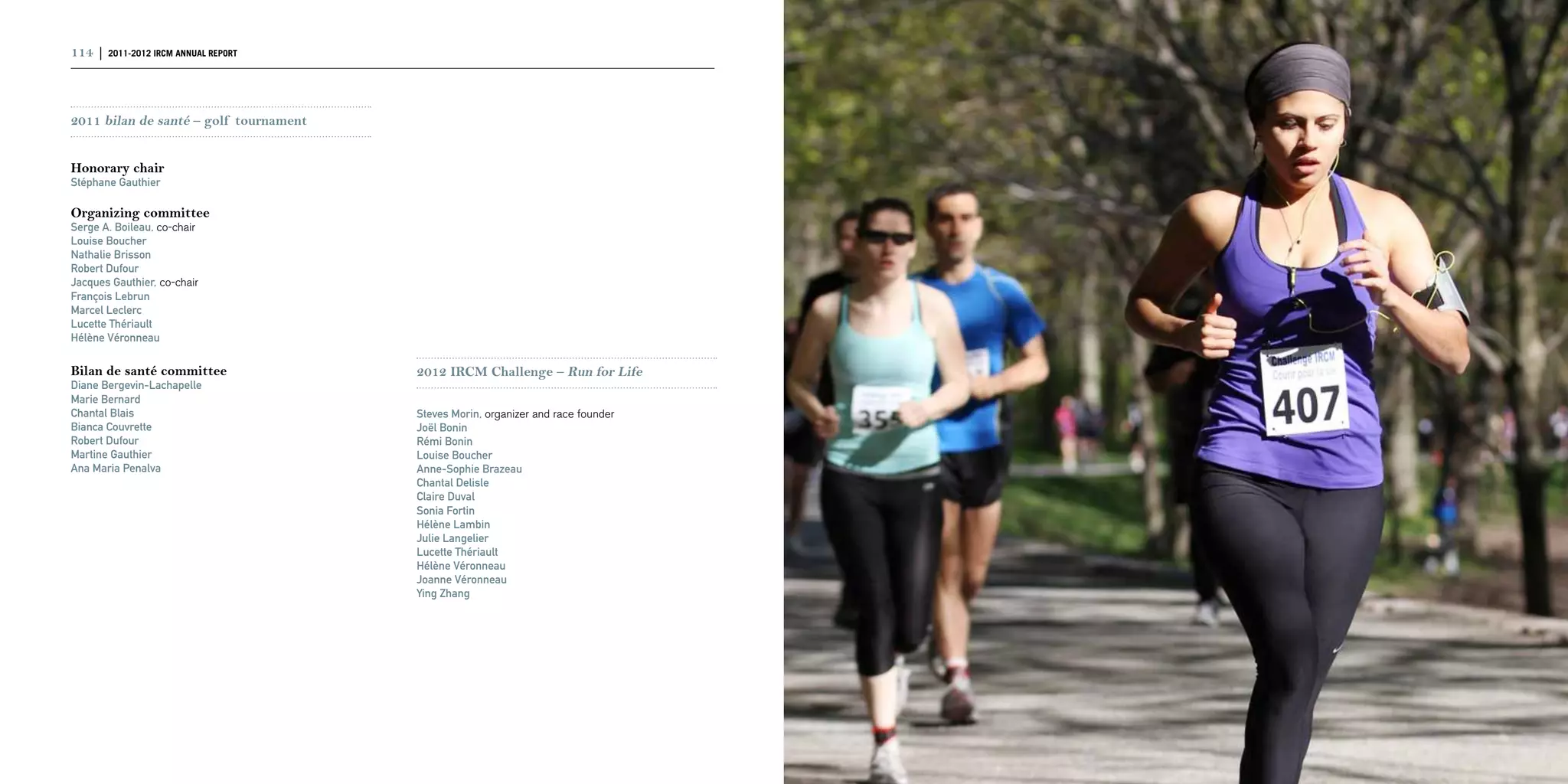 114 | 2011-2012 IRCM ANNUAL REPORT                                                 | 115



2011 bilan de santé – golf tournament


Honorary chair
Stéphane Gauthier

Organizing committee
Serge A. Boileau, co-chair
Louise Boucher
Nathalie Brisson
Robert Dufour
Jacques Gauthier, co-chair
François Lebrun
Marcel Leclerc
Lucette Thériault
Hélène Véronneau

Bilan de santé committee                2012 IRCM Challenge – Run for Life
Diane Bergevin-Lachapelle
Marie Bernard
Chantal Blais                           Steves Morin, organizer and race founder
Bianca Couvrette                        Joël Bonin
Robert Dufour                           Rémi Bonin
Martine Gauthier                        Louise Boucher
Ana Maria Penalva                       Anne-Sophie Brazeau
                                        Chantal Delisle
                                        Claire Duval
                                        Sonia Fortin
                                        Hélène Lambin
                                        Julie Langelier
                                        Lucette Thériault
                                        Hélène Véronneau
                                        Joanne Véronneau
                                        Ying Zhang
 