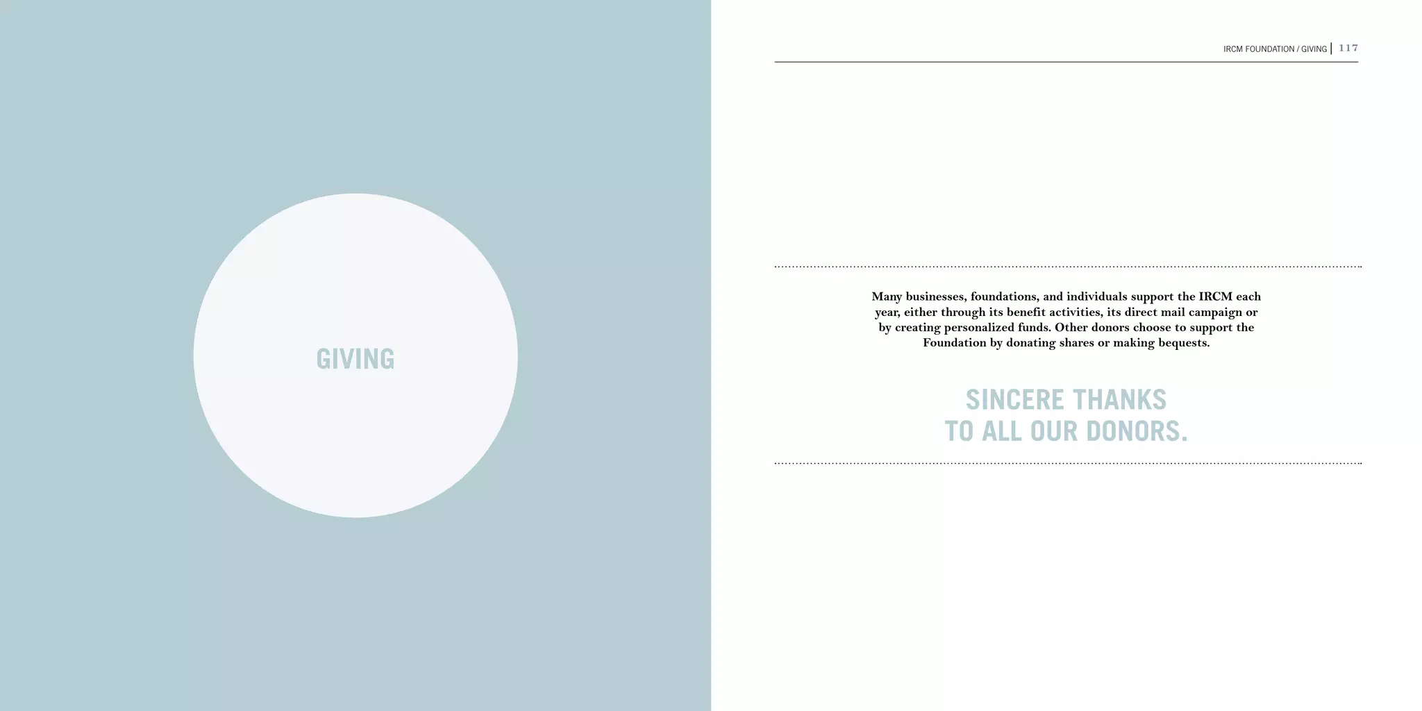 116 | 2011-2012 IRCM ANNUAL REPORT                                                                             IRCM FOUNDATION / GIVING |   117




                                              Many businesses, foundations, and individuals support the IRCM each
                                              year, either through its benefit activities, its direct mail campaign or
                                               by creating personalized funds. Other donors choose to support the
                                                        Foundation by donating shares or making bequests.
                                     GIVING
                                                            Sincere thanks
                                                           to all our donors.
 